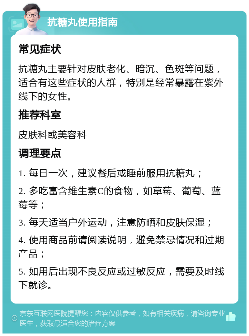 抗糖丸使用指南 常见症状 抗糖丸主要针对皮肤老化、暗沉、色斑等问题，适合有这些症状的人群，特别是经常暴露在紫外线下的女性。 推荐科室 皮肤科或美容科 调理要点 1. 每日一次，建议餐后或睡前服用抗糖丸； 2. 多吃富含维生素C的食物，如草莓、葡萄、蓝莓等； 3. 每天适当户外运动，注意防晒和皮肤保湿； 4. 使用商品前请阅读说明，避免禁忌情况和过期产品； 5. 如用后出现不良反应或过敏反应，需要及时线下就诊。