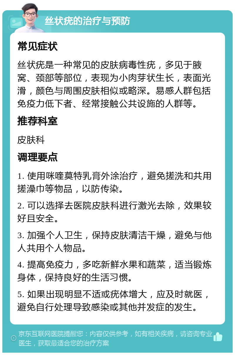 丝状疣的治疗与预防 常见症状 丝状疣是一种常见的皮肤病毒性疣，多见于腋窝、颈部等部位，表现为小肉芽状生长，表面光滑，颜色与周围皮肤相似或略深。易感人群包括免疫力低下者、经常接触公共设施的人群等。 推荐科室 皮肤科 调理要点 1. 使用咪喹莫特乳膏外涂治疗，避免搓洗和共用搓澡巾等物品，以防传染。 2. 可以选择去医院皮肤科进行激光去除，效果较好且安全。 3. 加强个人卫生，保持皮肤清洁干燥，避免与他人共用个人物品。 4. 提高免疫力，多吃新鲜水果和蔬菜，适当锻炼身体，保持良好的生活习惯。 5. 如果出现明显不适或疣体增大，应及时就医，避免自行处理导致感染或其他并发症的发生。