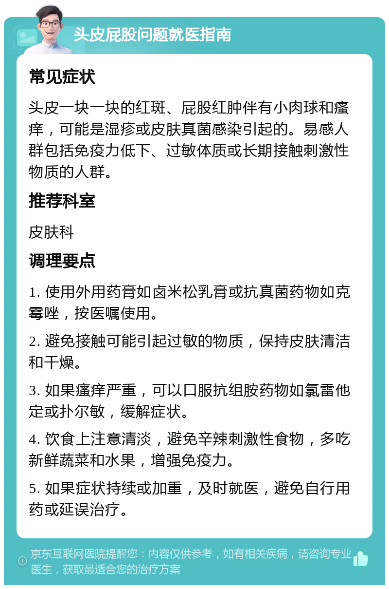 头皮屁股问题就医指南 常见症状 头皮一块一块的红斑、屁股红肿伴有小肉球和瘙痒，可能是湿疹或皮肤真菌感染引起的。易感人群包括免疫力低下、过敏体质或长期接触刺激性物质的人群。 推荐科室 皮肤科 调理要点 1. 使用外用药膏如卤米松乳膏或抗真菌药物如克霉唑，按医嘱使用。 2. 避免接触可能引起过敏的物质，保持皮肤清洁和干燥。 3. 如果瘙痒严重，可以口服抗组胺药物如氯雷他定或扑尔敏，缓解症状。 4. 饮食上注意清淡，避免辛辣刺激性食物，多吃新鲜蔬菜和水果，增强免疫力。 5. 如果症状持续或加重，及时就医，避免自行用药或延误治疗。