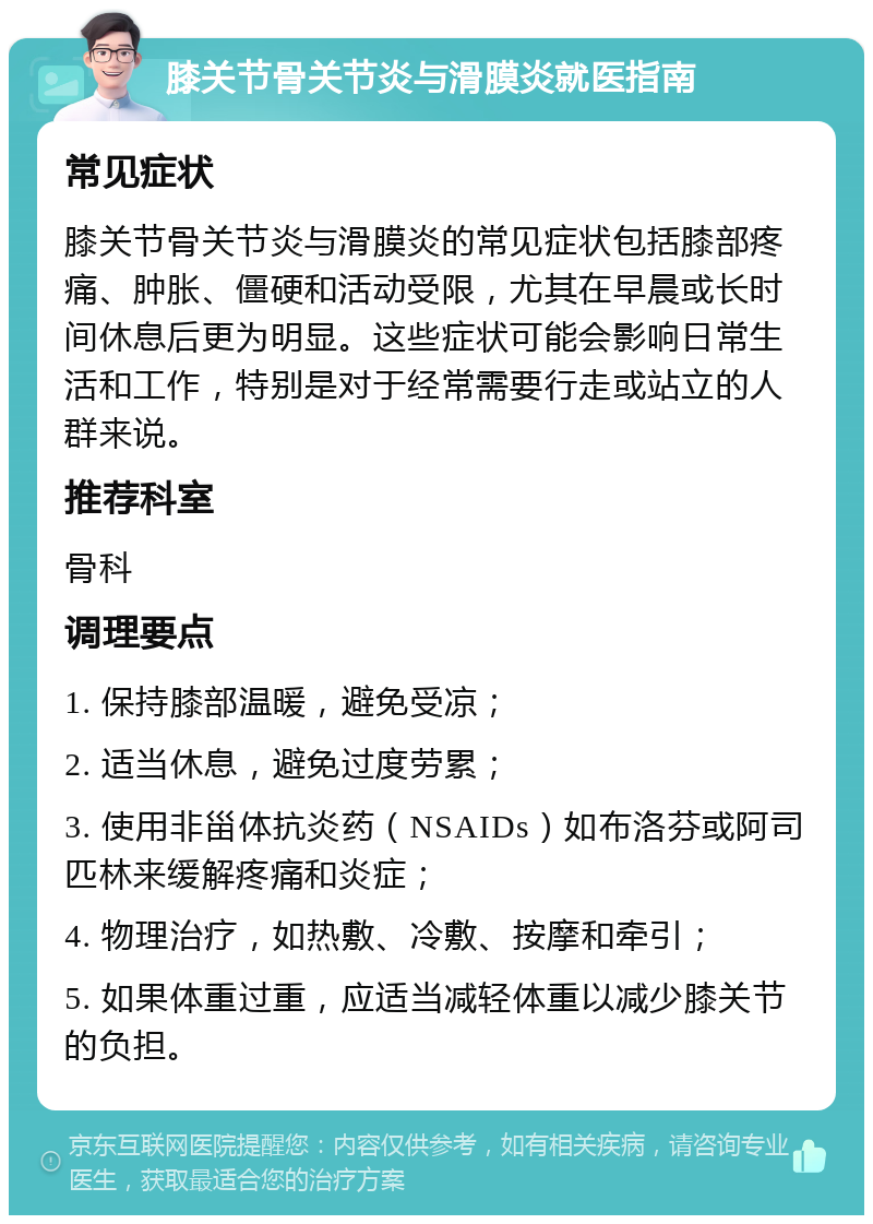 膝关节骨关节炎与滑膜炎就医指南 常见症状 膝关节骨关节炎与滑膜炎的常见症状包括膝部疼痛、肿胀、僵硬和活动受限，尤其在早晨或长时间休息后更为明显。这些症状可能会影响日常生活和工作，特别是对于经常需要行走或站立的人群来说。 推荐科室 骨科 调理要点 1. 保持膝部温暖，避免受凉； 2. 适当休息，避免过度劳累； 3. 使用非甾体抗炎药（NSAIDs）如布洛芬或阿司匹林来缓解疼痛和炎症； 4. 物理治疗，如热敷、冷敷、按摩和牵引； 5. 如果体重过重，应适当减轻体重以减少膝关节的负担。