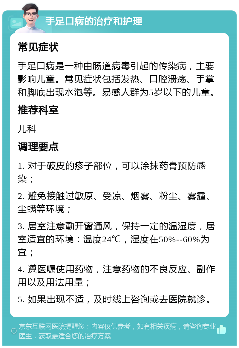 手足口病的治疗和护理 常见症状 手足口病是一种由肠道病毒引起的传染病，主要影响儿童。常见症状包括发热、口腔溃疡、手掌和脚底出现水泡等。易感人群为5岁以下的儿童。 推荐科室 儿科 调理要点 1. 对于破皮的疹子部位，可以涂抹药膏预防感染； 2. 避免接触过敏原、受凉、烟雾、粉尘、雾霾、尘螨等环境； 3. 居室注意勤开窗通风，保持一定的温湿度，居室适宜的环境：温度24℃，湿度在50%--60%为宜； 4. 遵医嘱使用药物，注意药物的不良反应、副作用以及用法用量； 5. 如果出现不适，及时线上咨询或去医院就诊。