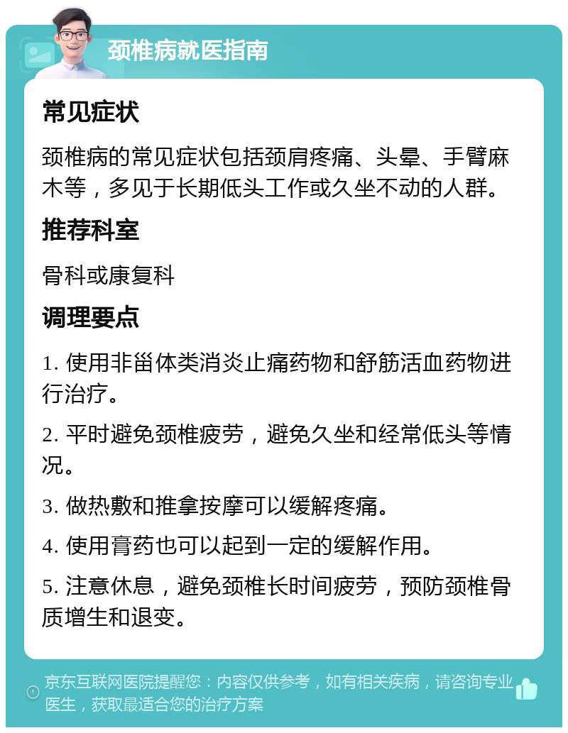 颈椎病就医指南 常见症状 颈椎病的常见症状包括颈肩疼痛、头晕、手臂麻木等，多见于长期低头工作或久坐不动的人群。 推荐科室 骨科或康复科 调理要点 1. 使用非甾体类消炎止痛药物和舒筋活血药物进行治疗。 2. 平时避免颈椎疲劳，避免久坐和经常低头等情况。 3. 做热敷和推拿按摩可以缓解疼痛。 4. 使用膏药也可以起到一定的缓解作用。 5. 注意休息，避免颈椎长时间疲劳，预防颈椎骨质增生和退变。