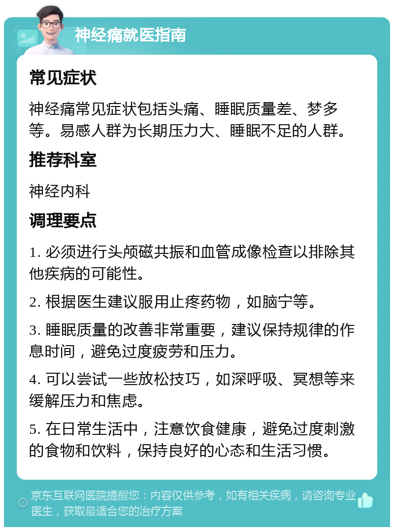 神经痛就医指南 常见症状 神经痛常见症状包括头痛、睡眠质量差、梦多等。易感人群为长期压力大、睡眠不足的人群。 推荐科室 神经内科 调理要点 1. 必须进行头颅磁共振和血管成像检查以排除其他疾病的可能性。 2. 根据医生建议服用止疼药物，如脑宁等。 3. 睡眠质量的改善非常重要，建议保持规律的作息时间，避免过度疲劳和压力。 4. 可以尝试一些放松技巧，如深呼吸、冥想等来缓解压力和焦虑。 5. 在日常生活中，注意饮食健康，避免过度刺激的食物和饮料，保持良好的心态和生活习惯。