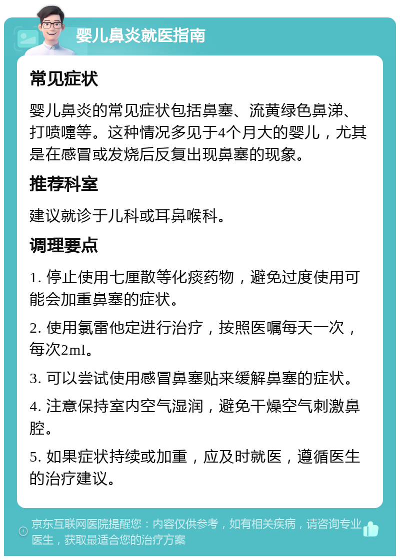 婴儿鼻炎就医指南 常见症状 婴儿鼻炎的常见症状包括鼻塞、流黄绿色鼻涕、打喷嚏等。这种情况多见于4个月大的婴儿，尤其是在感冒或发烧后反复出现鼻塞的现象。 推荐科室 建议就诊于儿科或耳鼻喉科。 调理要点 1. 停止使用七厘散等化痰药物，避免过度使用可能会加重鼻塞的症状。 2. 使用氯雷他定进行治疗，按照医嘱每天一次，每次2ml。 3. 可以尝试使用感冒鼻塞贴来缓解鼻塞的症状。 4. 注意保持室内空气湿润，避免干燥空气刺激鼻腔。 5. 如果症状持续或加重，应及时就医，遵循医生的治疗建议。