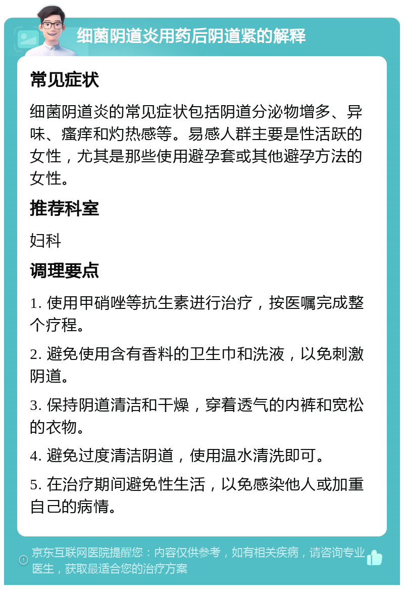 细菌阴道炎用药后阴道紧的解释 常见症状 细菌阴道炎的常见症状包括阴道分泌物增多、异味、瘙痒和灼热感等。易感人群主要是性活跃的女性，尤其是那些使用避孕套或其他避孕方法的女性。 推荐科室 妇科 调理要点 1. 使用甲硝唑等抗生素进行治疗，按医嘱完成整个疗程。 2. 避免使用含有香料的卫生巾和洗液，以免刺激阴道。 3. 保持阴道清洁和干燥，穿着透气的内裤和宽松的衣物。 4. 避免过度清洁阴道，使用温水清洗即可。 5. 在治疗期间避免性生活，以免感染他人或加重自己的病情。