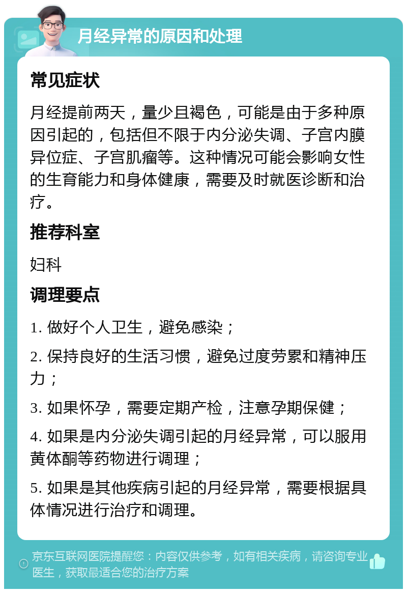 月经异常的原因和处理 常见症状 月经提前两天，量少且褐色，可能是由于多种原因引起的，包括但不限于内分泌失调、子宫内膜异位症、子宫肌瘤等。这种情况可能会影响女性的生育能力和身体健康，需要及时就医诊断和治疗。 推荐科室 妇科 调理要点 1. 做好个人卫生，避免感染； 2. 保持良好的生活习惯，避免过度劳累和精神压力； 3. 如果怀孕，需要定期产检，注意孕期保健； 4. 如果是内分泌失调引起的月经异常，可以服用黄体酮等药物进行调理； 5. 如果是其他疾病引起的月经异常，需要根据具体情况进行治疗和调理。