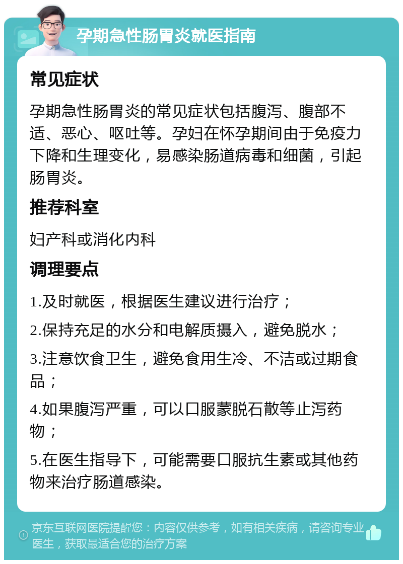 孕期急性肠胃炎就医指南 常见症状 孕期急性肠胃炎的常见症状包括腹泻、腹部不适、恶心、呕吐等。孕妇在怀孕期间由于免疫力下降和生理变化，易感染肠道病毒和细菌，引起肠胃炎。 推荐科室 妇产科或消化内科 调理要点 1.及时就医，根据医生建议进行治疗； 2.保持充足的水分和电解质摄入，避免脱水； 3.注意饮食卫生，避免食用生冷、不洁或过期食品； 4.如果腹泻严重，可以口服蒙脱石散等止泻药物； 5.在医生指导下，可能需要口服抗生素或其他药物来治疗肠道感染。