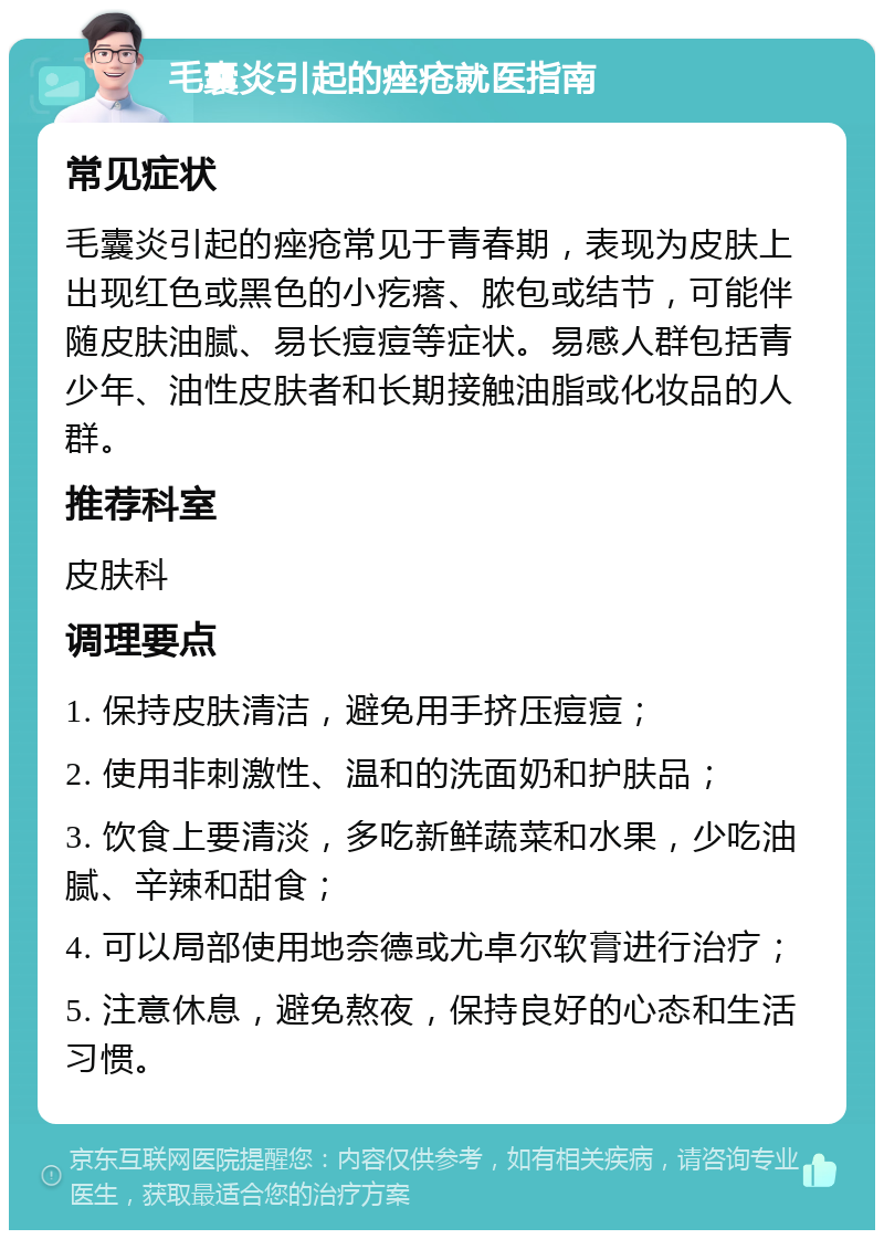 毛囊炎引起的痤疮就医指南 常见症状 毛囊炎引起的痤疮常见于青春期，表现为皮肤上出现红色或黑色的小疙瘩、脓包或结节，可能伴随皮肤油腻、易长痘痘等症状。易感人群包括青少年、油性皮肤者和长期接触油脂或化妆品的人群。 推荐科室 皮肤科 调理要点 1. 保持皮肤清洁，避免用手挤压痘痘； 2. 使用非刺激性、温和的洗面奶和护肤品； 3. 饮食上要清淡，多吃新鲜蔬菜和水果，少吃油腻、辛辣和甜食； 4. 可以局部使用地奈德或尤卓尔软膏进行治疗； 5. 注意休息，避免熬夜，保持良好的心态和生活习惯。