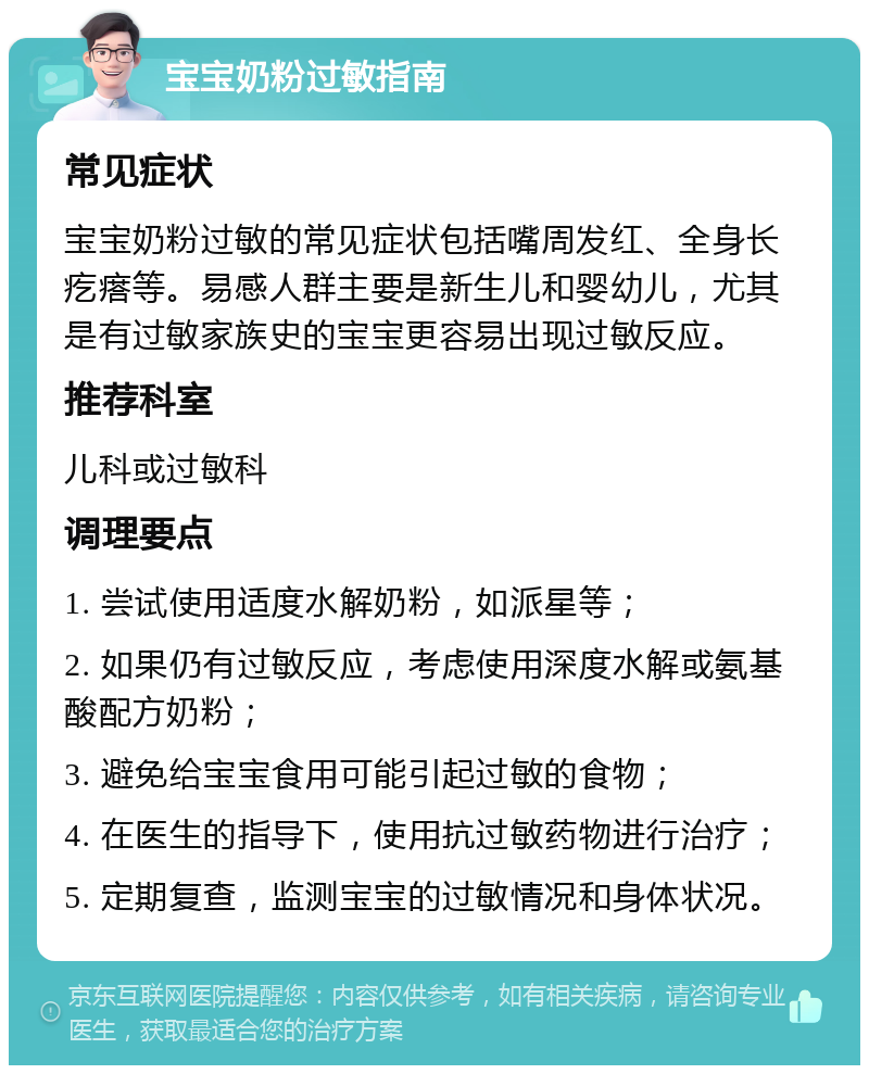 宝宝奶粉过敏指南 常见症状 宝宝奶粉过敏的常见症状包括嘴周发红、全身长疙瘩等。易感人群主要是新生儿和婴幼儿，尤其是有过敏家族史的宝宝更容易出现过敏反应。 推荐科室 儿科或过敏科 调理要点 1. 尝试使用适度水解奶粉，如派星等； 2. 如果仍有过敏反应，考虑使用深度水解或氨基酸配方奶粉； 3. 避免给宝宝食用可能引起过敏的食物； 4. 在医生的指导下，使用抗过敏药物进行治疗； 5. 定期复查，监测宝宝的过敏情况和身体状况。