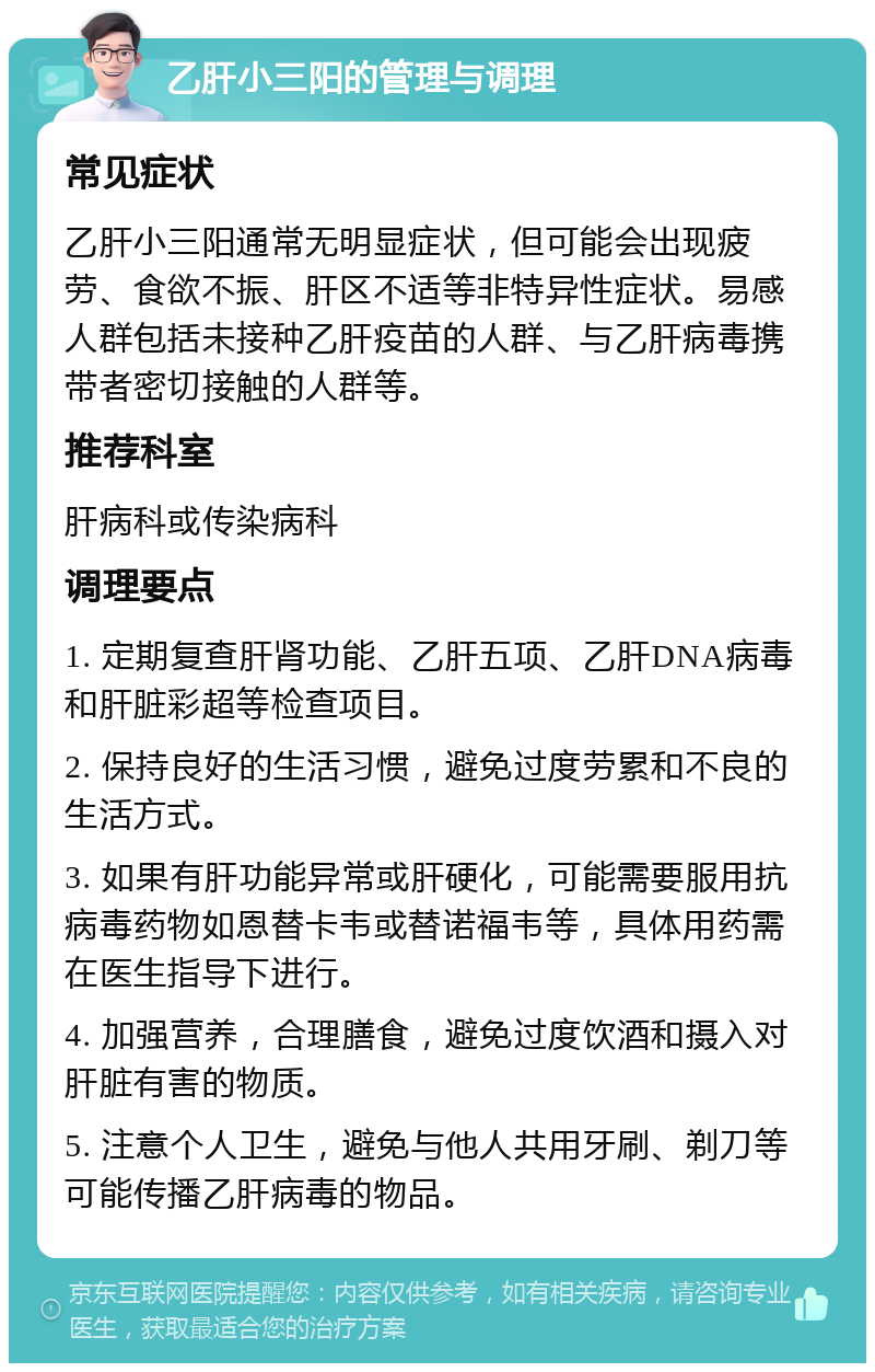 乙肝小三阳的管理与调理 常见症状 乙肝小三阳通常无明显症状，但可能会出现疲劳、食欲不振、肝区不适等非特异性症状。易感人群包括未接种乙肝疫苗的人群、与乙肝病毒携带者密切接触的人群等。 推荐科室 肝病科或传染病科 调理要点 1. 定期复查肝肾功能、乙肝五项、乙肝DNA病毒和肝脏彩超等检查项目。 2. 保持良好的生活习惯，避免过度劳累和不良的生活方式。 3. 如果有肝功能异常或肝硬化，可能需要服用抗病毒药物如恩替卡韦或替诺福韦等，具体用药需在医生指导下进行。 4. 加强营养，合理膳食，避免过度饮酒和摄入对肝脏有害的物质。 5. 注意个人卫生，避免与他人共用牙刷、剃刀等可能传播乙肝病毒的物品。