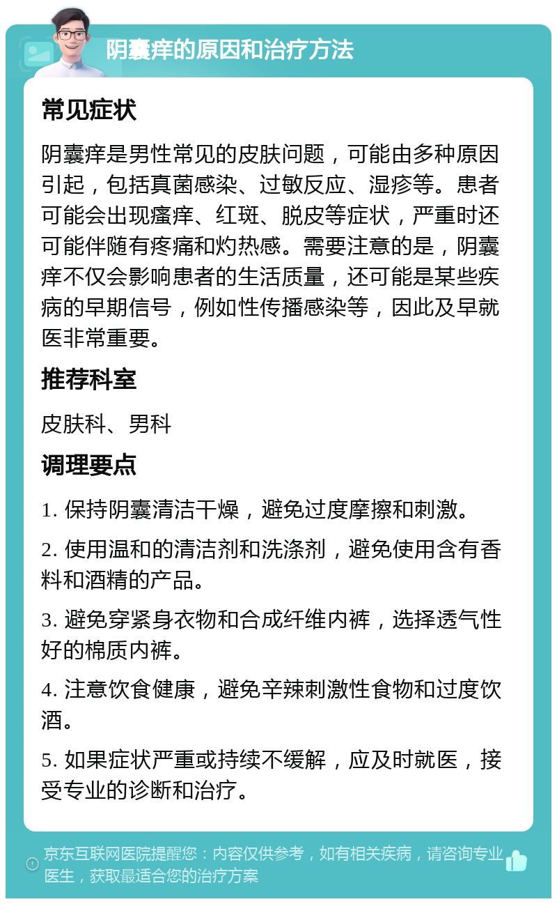 阴囊痒的原因和治疗方法 常见症状 阴囊痒是男性常见的皮肤问题，可能由多种原因引起，包括真菌感染、过敏反应、湿疹等。患者可能会出现瘙痒、红斑、脱皮等症状，严重时还可能伴随有疼痛和灼热感。需要注意的是，阴囊痒不仅会影响患者的生活质量，还可能是某些疾病的早期信号，例如性传播感染等，因此及早就医非常重要。 推荐科室 皮肤科、男科 调理要点 1. 保持阴囊清洁干燥，避免过度摩擦和刺激。 2. 使用温和的清洁剂和洗涤剂，避免使用含有香料和酒精的产品。 3. 避免穿紧身衣物和合成纤维内裤，选择透气性好的棉质内裤。 4. 注意饮食健康，避免辛辣刺激性食物和过度饮酒。 5. 如果症状严重或持续不缓解，应及时就医，接受专业的诊断和治疗。