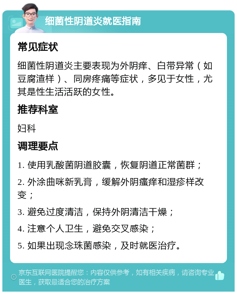 细菌性阴道炎就医指南 常见症状 细菌性阴道炎主要表现为外阴痒、白带异常（如豆腐渣样）、同房疼痛等症状，多见于女性，尤其是性生活活跃的女性。 推荐科室 妇科 调理要点 1. 使用乳酸菌阴道胶囊，恢复阴道正常菌群； 2. 外涂曲咪新乳膏，缓解外阴瘙痒和湿疹样改变； 3. 避免过度清洁，保持外阴清洁干燥； 4. 注意个人卫生，避免交叉感染； 5. 如果出现念珠菌感染，及时就医治疗。