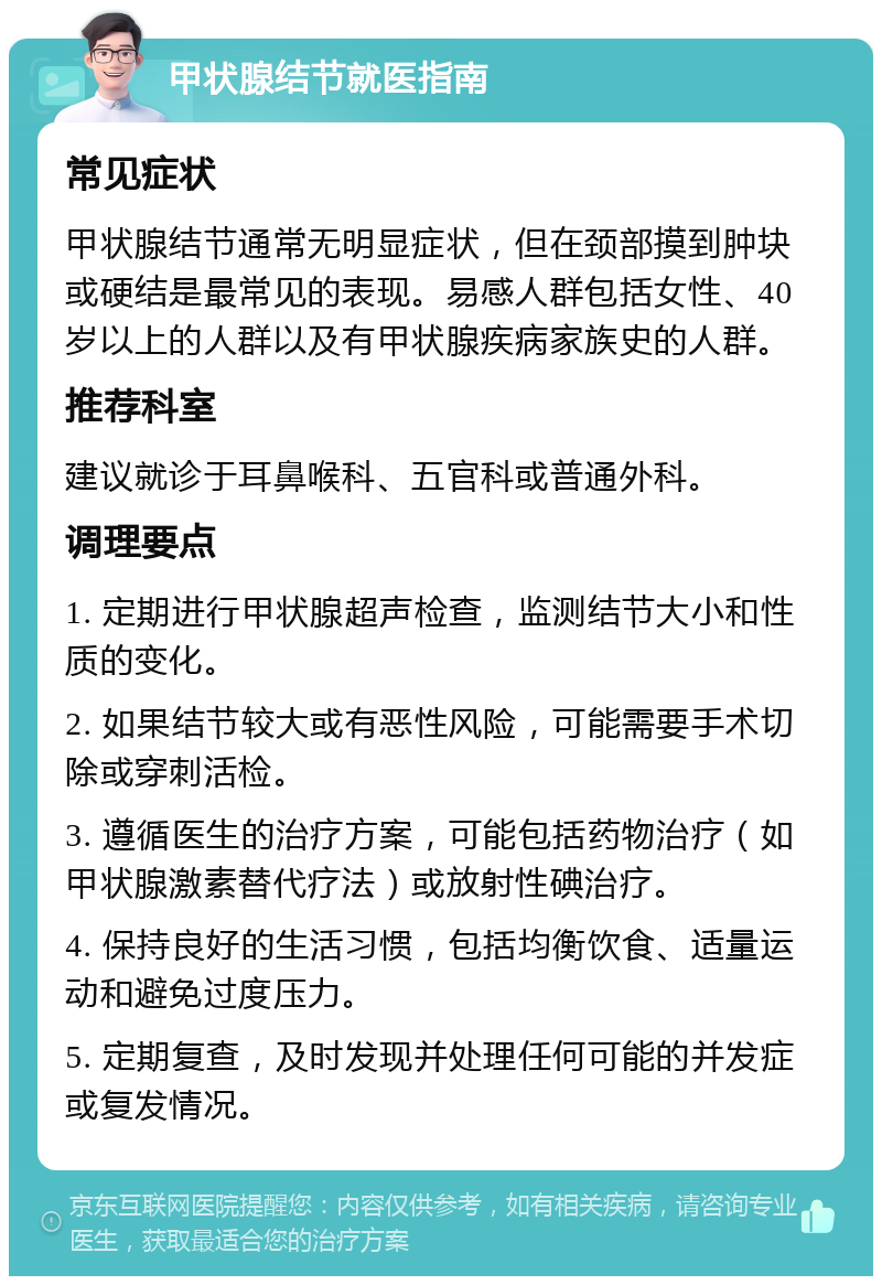 甲状腺结节就医指南 常见症状 甲状腺结节通常无明显症状，但在颈部摸到肿块或硬结是最常见的表现。易感人群包括女性、40岁以上的人群以及有甲状腺疾病家族史的人群。 推荐科室 建议就诊于耳鼻喉科、五官科或普通外科。 调理要点 1. 定期进行甲状腺超声检查，监测结节大小和性质的变化。 2. 如果结节较大或有恶性风险，可能需要手术切除或穿刺活检。 3. 遵循医生的治疗方案，可能包括药物治疗（如甲状腺激素替代疗法）或放射性碘治疗。 4. 保持良好的生活习惯，包括均衡饮食、适量运动和避免过度压力。 5. 定期复查，及时发现并处理任何可能的并发症或复发情况。