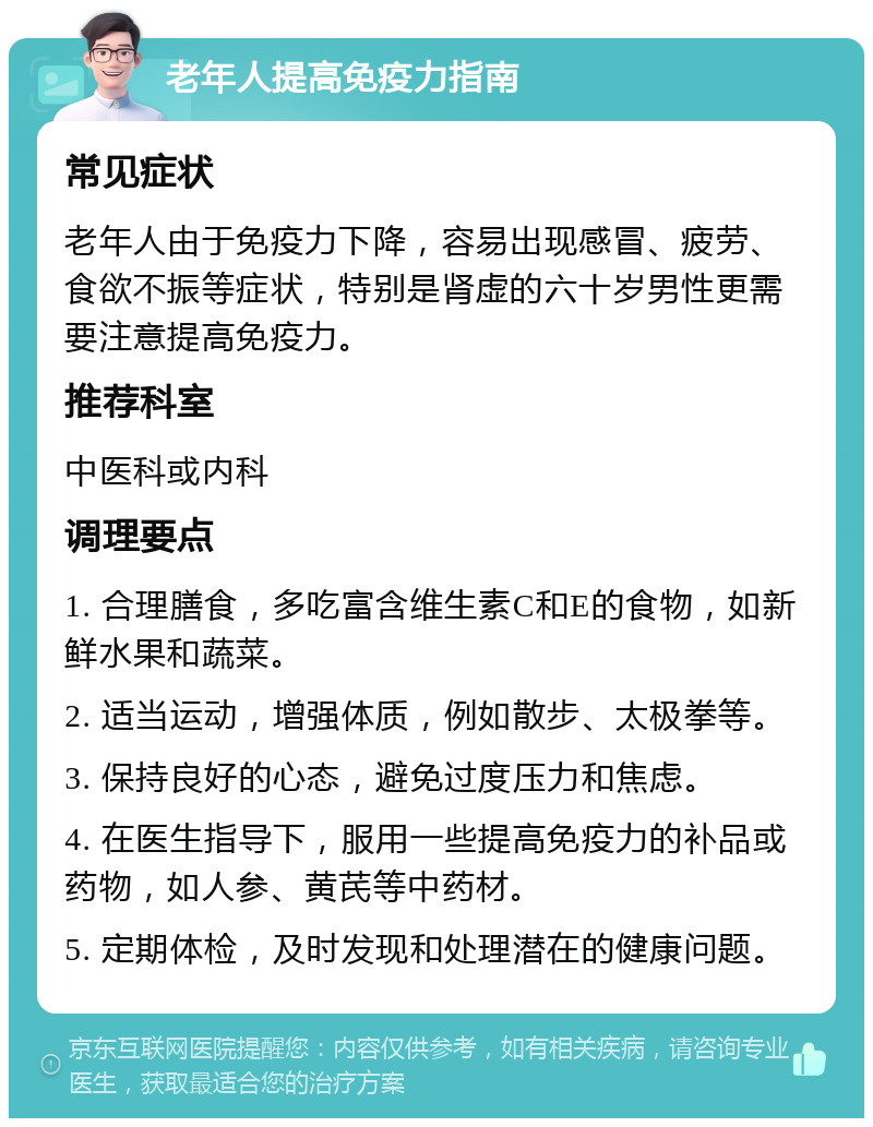 老年人提高免疫力指南 常见症状 老年人由于免疫力下降，容易出现感冒、疲劳、食欲不振等症状，特别是肾虚的六十岁男性更需要注意提高免疫力。 推荐科室 中医科或内科 调理要点 1. 合理膳食，多吃富含维生素C和E的食物，如新鲜水果和蔬菜。 2. 适当运动，增强体质，例如散步、太极拳等。 3. 保持良好的心态，避免过度压力和焦虑。 4. 在医生指导下，服用一些提高免疫力的补品或药物，如人参、黄芪等中药材。 5. 定期体检，及时发现和处理潜在的健康问题。