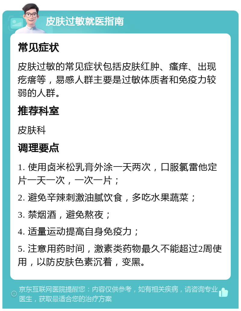 皮肤过敏就医指南 常见症状 皮肤过敏的常见症状包括皮肤红肿、瘙痒、出现疙瘩等，易感人群主要是过敏体质者和免疫力较弱的人群。 推荐科室 皮肤科 调理要点 1. 使用卤米松乳膏外涂一天两次，口服氯雷他定片一天一次，一次一片； 2. 避免辛辣刺激油腻饮食，多吃水果蔬菜； 3. 禁烟酒，避免熬夜； 4. 适量运动提高自身免疫力； 5. 注意用药时间，激素类药物最久不能超过2周使用，以防皮肤色素沉着，变黑。