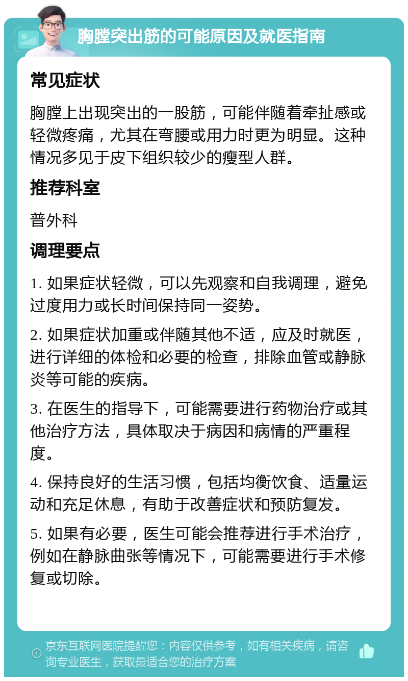 胸膛突出筋的可能原因及就医指南 常见症状 胸膛上出现突出的一股筋，可能伴随着牵扯感或轻微疼痛，尤其在弯腰或用力时更为明显。这种情况多见于皮下组织较少的瘦型人群。 推荐科室 普外科 调理要点 1. 如果症状轻微，可以先观察和自我调理，避免过度用力或长时间保持同一姿势。 2. 如果症状加重或伴随其他不适，应及时就医，进行详细的体检和必要的检查，排除血管或静脉炎等可能的疾病。 3. 在医生的指导下，可能需要进行药物治疗或其他治疗方法，具体取决于病因和病情的严重程度。 4. 保持良好的生活习惯，包括均衡饮食、适量运动和充足休息，有助于改善症状和预防复发。 5. 如果有必要，医生可能会推荐进行手术治疗，例如在静脉曲张等情况下，可能需要进行手术修复或切除。