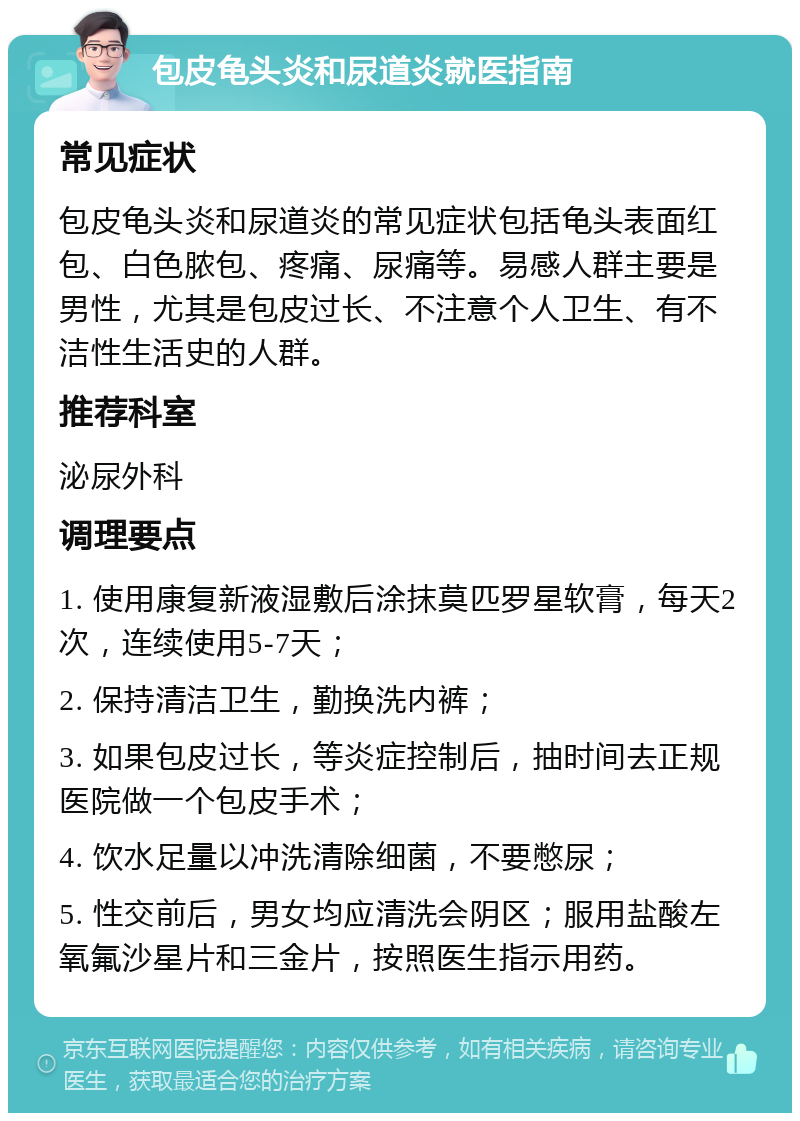 包皮龟头炎和尿道炎就医指南 常见症状 包皮龟头炎和尿道炎的常见症状包括龟头表面红包、白色脓包、疼痛、尿痛等。易感人群主要是男性，尤其是包皮过长、不注意个人卫生、有不洁性生活史的人群。 推荐科室 泌尿外科 调理要点 1. 使用康复新液湿敷后涂抹莫匹罗星软膏，每天2次，连续使用5-7天； 2. 保持清洁卫生，勤换洗内裤； 3. 如果包皮过长，等炎症控制后，抽时间去正规医院做一个包皮手术； 4. 饮水足量以冲洗清除细菌，不要憋尿； 5. 性交前后，男女均应清洗会阴区；服用盐酸左氧氟沙星片和三金片，按照医生指示用药。