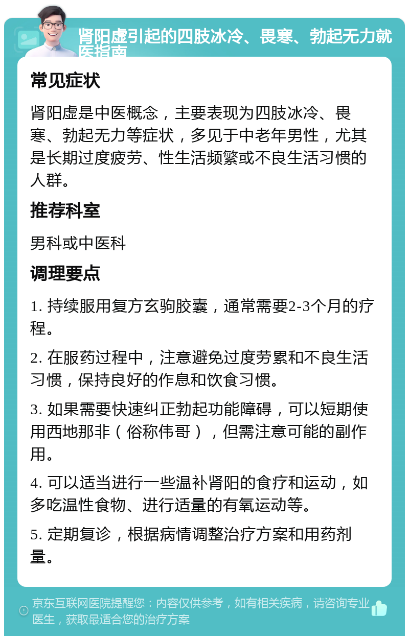 肾阳虚引起的四肢冰冷、畏寒、勃起无力就医指南 常见症状 肾阳虚是中医概念，主要表现为四肢冰冷、畏寒、勃起无力等症状，多见于中老年男性，尤其是长期过度疲劳、性生活频繁或不良生活习惯的人群。 推荐科室 男科或中医科 调理要点 1. 持续服用复方玄驹胶囊，通常需要2-3个月的疗程。 2. 在服药过程中，注意避免过度劳累和不良生活习惯，保持良好的作息和饮食习惯。 3. 如果需要快速纠正勃起功能障碍，可以短期使用西地那非（俗称伟哥），但需注意可能的副作用。 4. 可以适当进行一些温补肾阳的食疗和运动，如多吃温性食物、进行适量的有氧运动等。 5. 定期复诊，根据病情调整治疗方案和用药剂量。