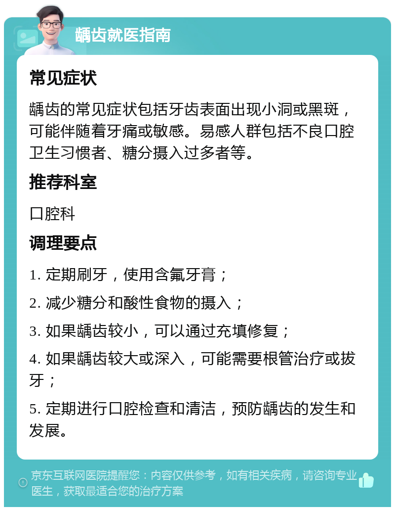 龋齿就医指南 常见症状 龋齿的常见症状包括牙齿表面出现小洞或黑斑，可能伴随着牙痛或敏感。易感人群包括不良口腔卫生习惯者、糖分摄入过多者等。 推荐科室 口腔科 调理要点 1. 定期刷牙，使用含氟牙膏； 2. 减少糖分和酸性食物的摄入； 3. 如果龋齿较小，可以通过充填修复； 4. 如果龋齿较大或深入，可能需要根管治疗或拔牙； 5. 定期进行口腔检查和清洁，预防龋齿的发生和发展。