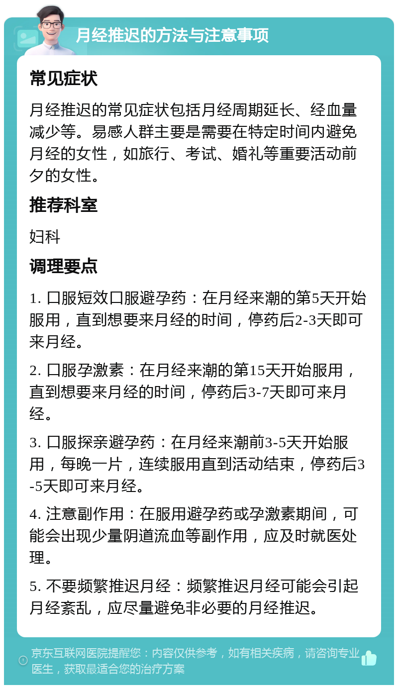 月经推迟的方法与注意事项 常见症状 月经推迟的常见症状包括月经周期延长、经血量减少等。易感人群主要是需要在特定时间内避免月经的女性，如旅行、考试、婚礼等重要活动前夕的女性。 推荐科室 妇科 调理要点 1. 口服短效口服避孕药：在月经来潮的第5天开始服用，直到想要来月经的时间，停药后2-3天即可来月经。 2. 口服孕激素：在月经来潮的第15天开始服用，直到想要来月经的时间，停药后3-7天即可来月经。 3. 口服探亲避孕药：在月经来潮前3-5天开始服用，每晚一片，连续服用直到活动结束，停药后3-5天即可来月经。 4. 注意副作用：在服用避孕药或孕激素期间，可能会出现少量阴道流血等副作用，应及时就医处理。 5. 不要频繁推迟月经：频繁推迟月经可能会引起月经紊乱，应尽量避免非必要的月经推迟。