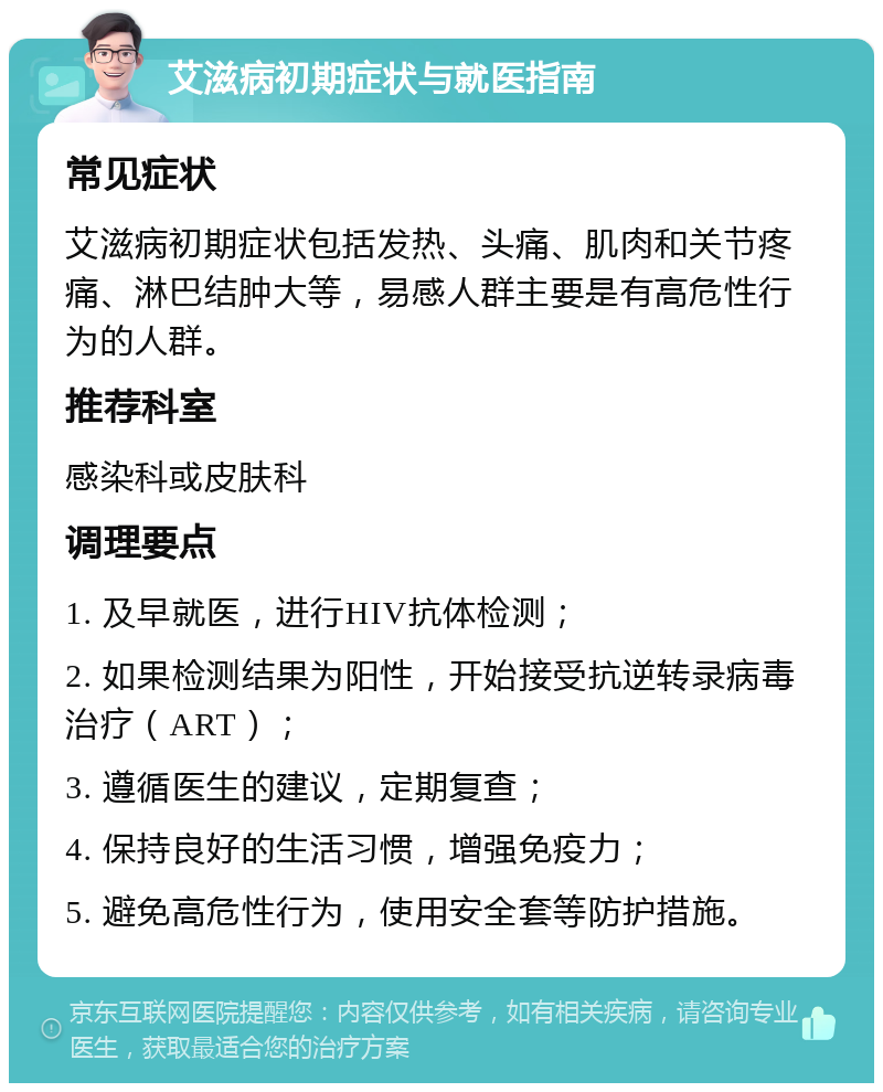 艾滋病初期症状与就医指南 常见症状 艾滋病初期症状包括发热、头痛、肌肉和关节疼痛、淋巴结肿大等，易感人群主要是有高危性行为的人群。 推荐科室 感染科或皮肤科 调理要点 1. 及早就医，进行HIV抗体检测； 2. 如果检测结果为阳性，开始接受抗逆转录病毒治疗（ART）； 3. 遵循医生的建议，定期复查； 4. 保持良好的生活习惯，增强免疫力； 5. 避免高危性行为，使用安全套等防护措施。