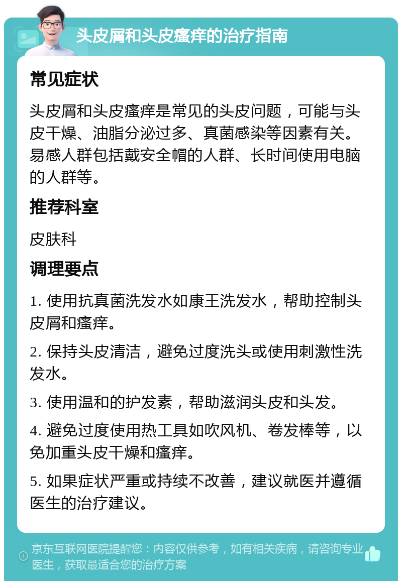 头皮屑和头皮瘙痒的治疗指南 常见症状 头皮屑和头皮瘙痒是常见的头皮问题，可能与头皮干燥、油脂分泌过多、真菌感染等因素有关。易感人群包括戴安全帽的人群、长时间使用电脑的人群等。 推荐科室 皮肤科 调理要点 1. 使用抗真菌洗发水如康王洗发水，帮助控制头皮屑和瘙痒。 2. 保持头皮清洁，避免过度洗头或使用刺激性洗发水。 3. 使用温和的护发素，帮助滋润头皮和头发。 4. 避免过度使用热工具如吹风机、卷发棒等，以免加重头皮干燥和瘙痒。 5. 如果症状严重或持续不改善，建议就医并遵循医生的治疗建议。