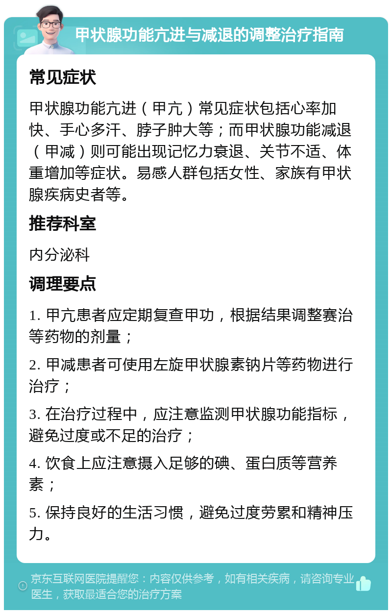 甲状腺功能亢进与减退的调整治疗指南 常见症状 甲状腺功能亢进（甲亢）常见症状包括心率加快、手心多汗、脖子肿大等；而甲状腺功能减退（甲减）则可能出现记忆力衰退、关节不适、体重增加等症状。易感人群包括女性、家族有甲状腺疾病史者等。 推荐科室 内分泌科 调理要点 1. 甲亢患者应定期复查甲功，根据结果调整赛治等药物的剂量； 2. 甲减患者可使用左旋甲状腺素钠片等药物进行治疗； 3. 在治疗过程中，应注意监测甲状腺功能指标，避免过度或不足的治疗； 4. 饮食上应注意摄入足够的碘、蛋白质等营养素； 5. 保持良好的生活习惯，避免过度劳累和精神压力。