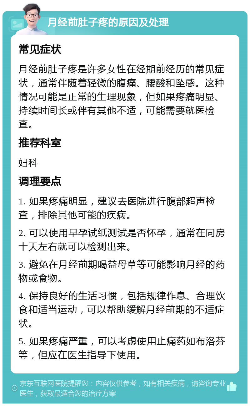 月经前肚子疼的原因及处理 常见症状 月经前肚子疼是许多女性在经期前经历的常见症状，通常伴随着轻微的腹痛、腰酸和坠感。这种情况可能是正常的生理现象，但如果疼痛明显、持续时间长或伴有其他不适，可能需要就医检查。 推荐科室 妇科 调理要点 1. 如果疼痛明显，建议去医院进行腹部超声检查，排除其他可能的疾病。 2. 可以使用早孕试纸测试是否怀孕，通常在同房十天左右就可以检测出来。 3. 避免在月经前期喝益母草等可能影响月经的药物或食物。 4. 保持良好的生活习惯，包括规律作息、合理饮食和适当运动，可以帮助缓解月经前期的不适症状。 5. 如果疼痛严重，可以考虑使用止痛药如布洛芬等，但应在医生指导下使用。