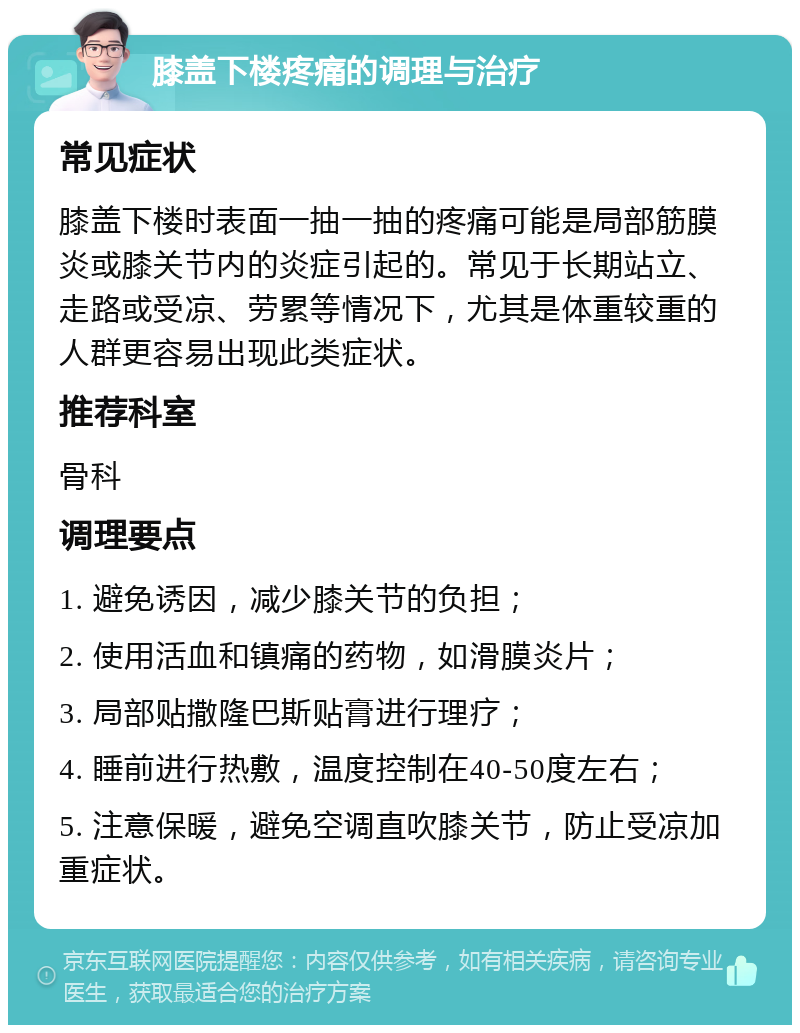 膝盖下楼疼痛的调理与治疗 常见症状 膝盖下楼时表面一抽一抽的疼痛可能是局部筋膜炎或膝关节内的炎症引起的。常见于长期站立、走路或受凉、劳累等情况下，尤其是体重较重的人群更容易出现此类症状。 推荐科室 骨科 调理要点 1. 避免诱因，减少膝关节的负担； 2. 使用活血和镇痛的药物，如滑膜炎片； 3. 局部贴撒隆巴斯贴膏进行理疗； 4. 睡前进行热敷，温度控制在40-50度左右； 5. 注意保暖，避免空调直吹膝关节，防止受凉加重症状。