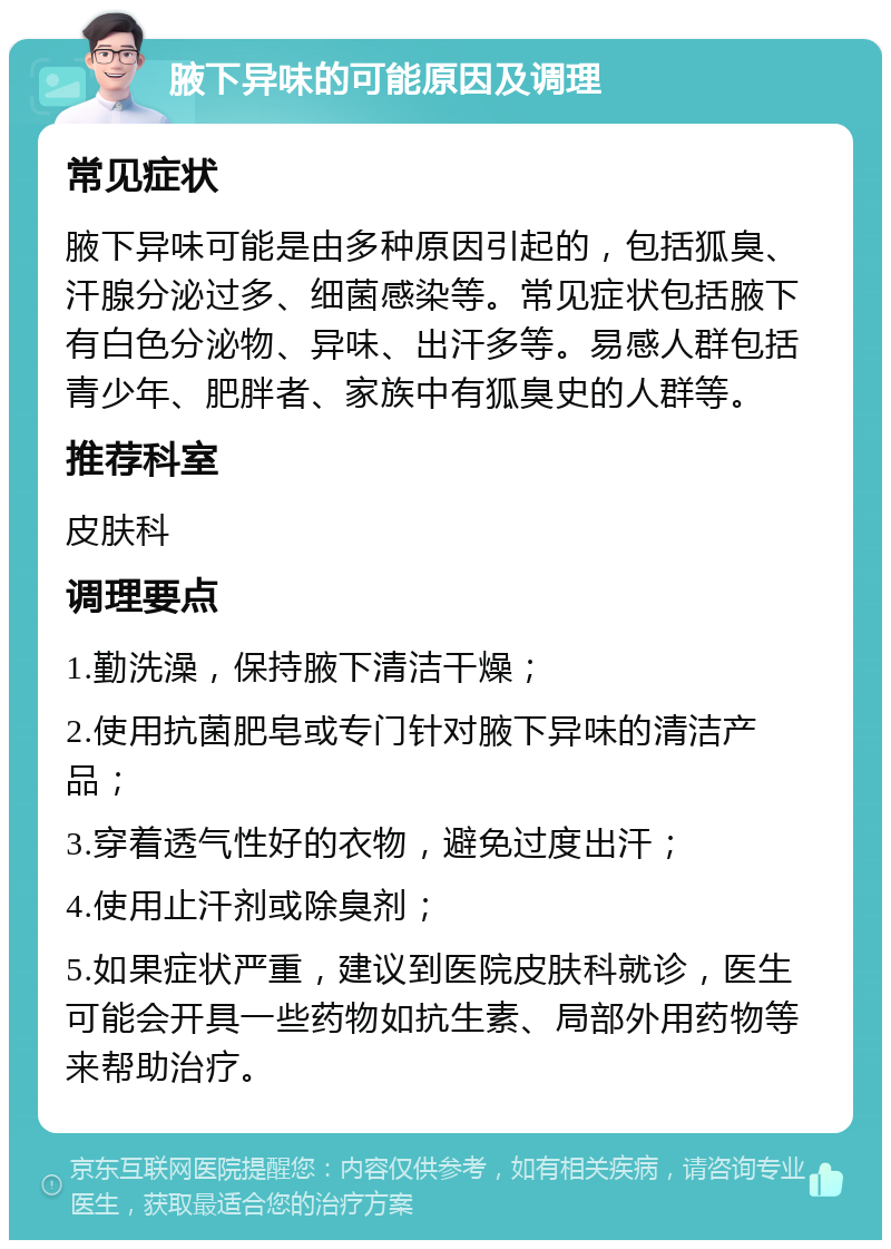 腋下异味的可能原因及调理 常见症状 腋下异味可能是由多种原因引起的，包括狐臭、汗腺分泌过多、细菌感染等。常见症状包括腋下有白色分泌物、异味、出汗多等。易感人群包括青少年、肥胖者、家族中有狐臭史的人群等。 推荐科室 皮肤科 调理要点 1.勤洗澡，保持腋下清洁干燥； 2.使用抗菌肥皂或专门针对腋下异味的清洁产品； 3.穿着透气性好的衣物，避免过度出汗； 4.使用止汗剂或除臭剂； 5.如果症状严重，建议到医院皮肤科就诊，医生可能会开具一些药物如抗生素、局部外用药物等来帮助治疗。