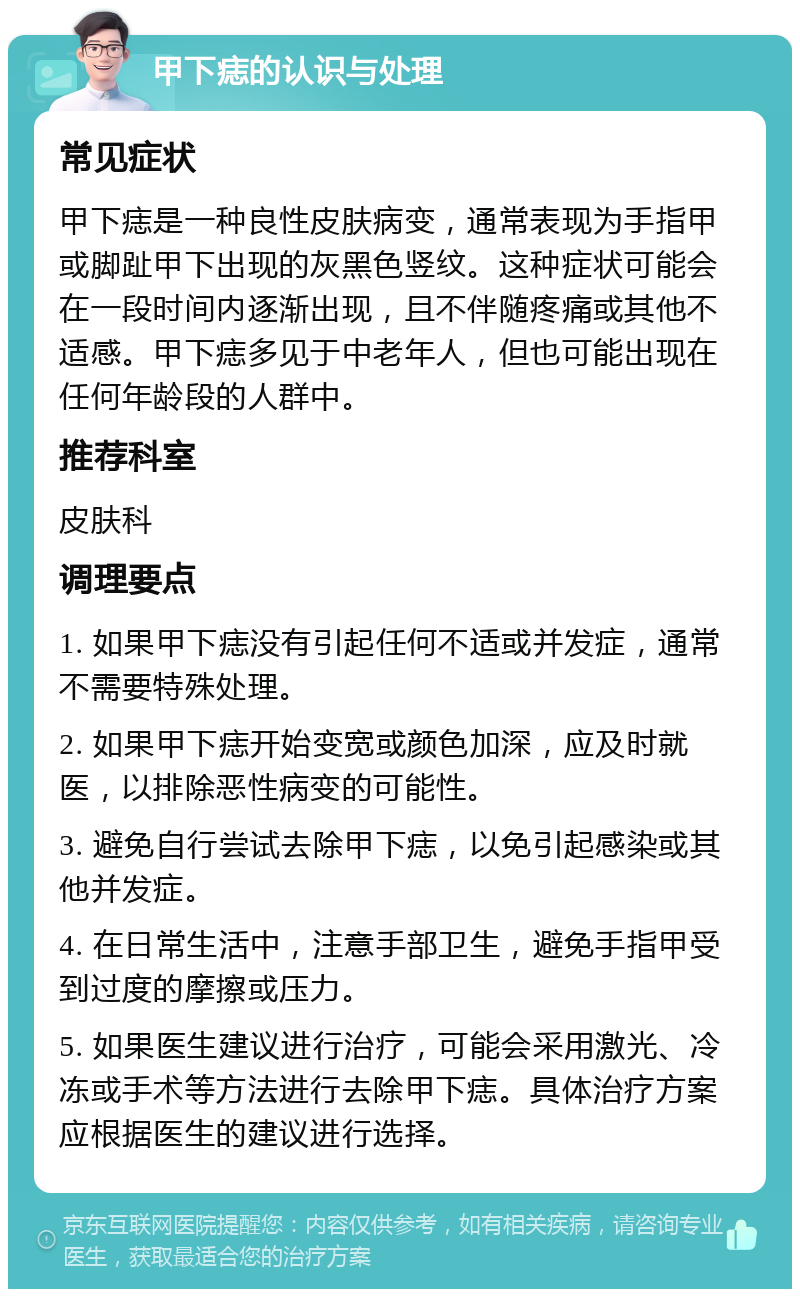 甲下痣的认识与处理 常见症状 甲下痣是一种良性皮肤病变，通常表现为手指甲或脚趾甲下出现的灰黑色竖纹。这种症状可能会在一段时间内逐渐出现，且不伴随疼痛或其他不适感。甲下痣多见于中老年人，但也可能出现在任何年龄段的人群中。 推荐科室 皮肤科 调理要点 1. 如果甲下痣没有引起任何不适或并发症，通常不需要特殊处理。 2. 如果甲下痣开始变宽或颜色加深，应及时就医，以排除恶性病变的可能性。 3. 避免自行尝试去除甲下痣，以免引起感染或其他并发症。 4. 在日常生活中，注意手部卫生，避免手指甲受到过度的摩擦或压力。 5. 如果医生建议进行治疗，可能会采用激光、冷冻或手术等方法进行去除甲下痣。具体治疗方案应根据医生的建议进行选择。