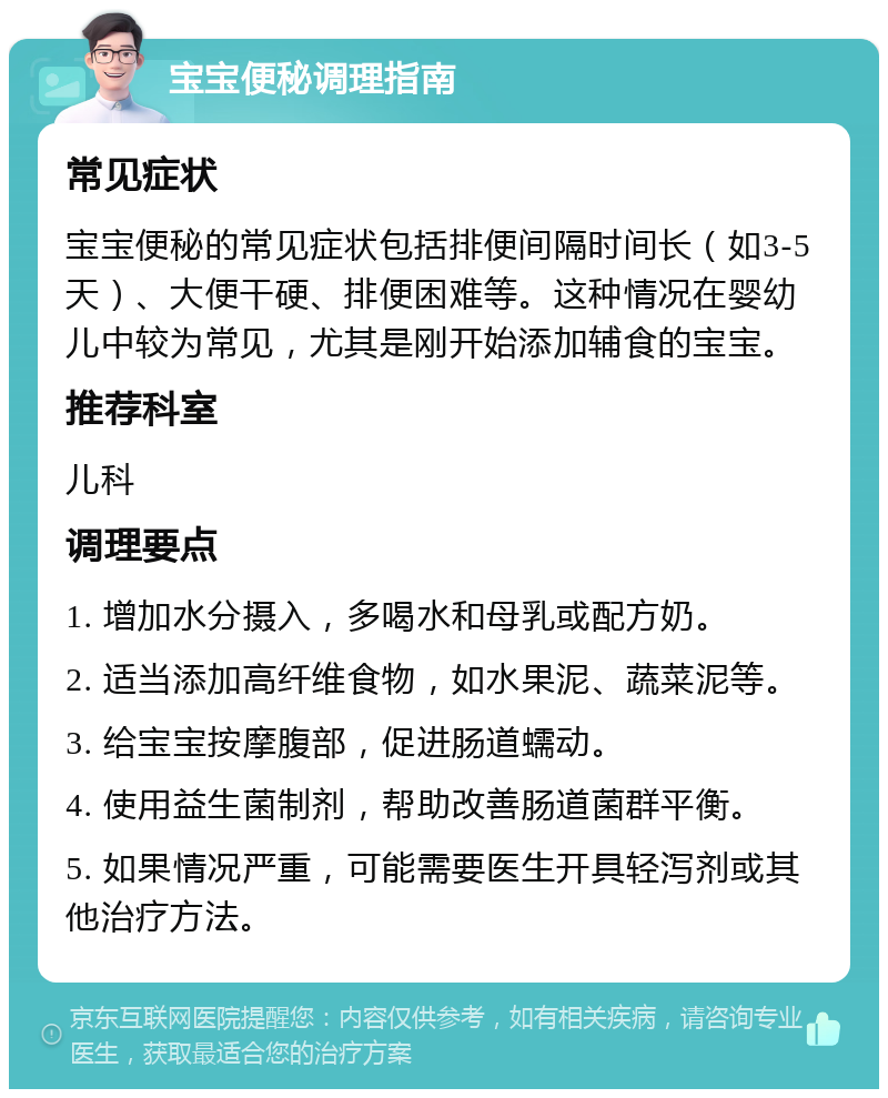 宝宝便秘调理指南 常见症状 宝宝便秘的常见症状包括排便间隔时间长（如3-5天）、大便干硬、排便困难等。这种情况在婴幼儿中较为常见，尤其是刚开始添加辅食的宝宝。 推荐科室 儿科 调理要点 1. 增加水分摄入，多喝水和母乳或配方奶。 2. 适当添加高纤维食物，如水果泥、蔬菜泥等。 3. 给宝宝按摩腹部，促进肠道蠕动。 4. 使用益生菌制剂，帮助改善肠道菌群平衡。 5. 如果情况严重，可能需要医生开具轻泻剂或其他治疗方法。