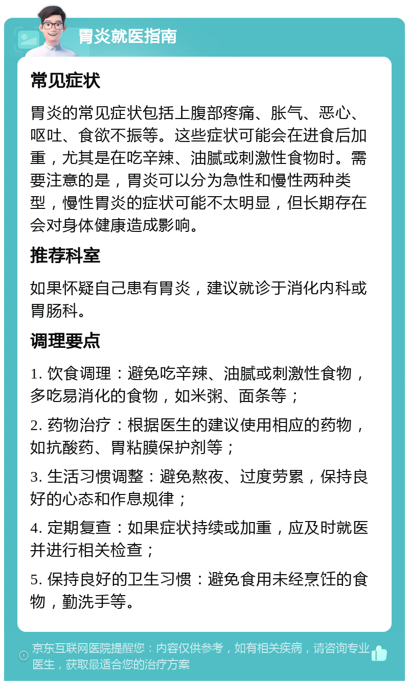 胃炎就医指南 常见症状 胃炎的常见症状包括上腹部疼痛、胀气、恶心、呕吐、食欲不振等。这些症状可能会在进食后加重，尤其是在吃辛辣、油腻或刺激性食物时。需要注意的是，胃炎可以分为急性和慢性两种类型，慢性胃炎的症状可能不太明显，但长期存在会对身体健康造成影响。 推荐科室 如果怀疑自己患有胃炎，建议就诊于消化内科或胃肠科。 调理要点 1. 饮食调理：避免吃辛辣、油腻或刺激性食物，多吃易消化的食物，如米粥、面条等； 2. 药物治疗：根据医生的建议使用相应的药物，如抗酸药、胃粘膜保护剂等； 3. 生活习惯调整：避免熬夜、过度劳累，保持良好的心态和作息规律； 4. 定期复查：如果症状持续或加重，应及时就医并进行相关检查； 5. 保持良好的卫生习惯：避免食用未经烹饪的食物，勤洗手等。