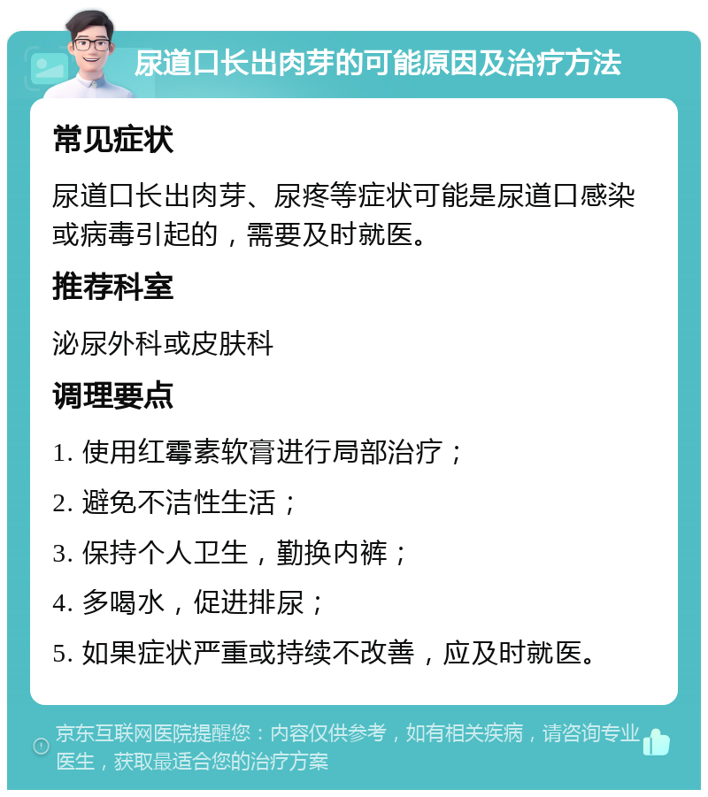 尿道口长出肉芽的可能原因及治疗方法 常见症状 尿道口长出肉芽、尿疼等症状可能是尿道口感染或病毒引起的，需要及时就医。 推荐科室 泌尿外科或皮肤科 调理要点 1. 使用红霉素软膏进行局部治疗； 2. 避免不洁性生活； 3. 保持个人卫生，勤换内裤； 4. 多喝水，促进排尿； 5. 如果症状严重或持续不改善，应及时就医。