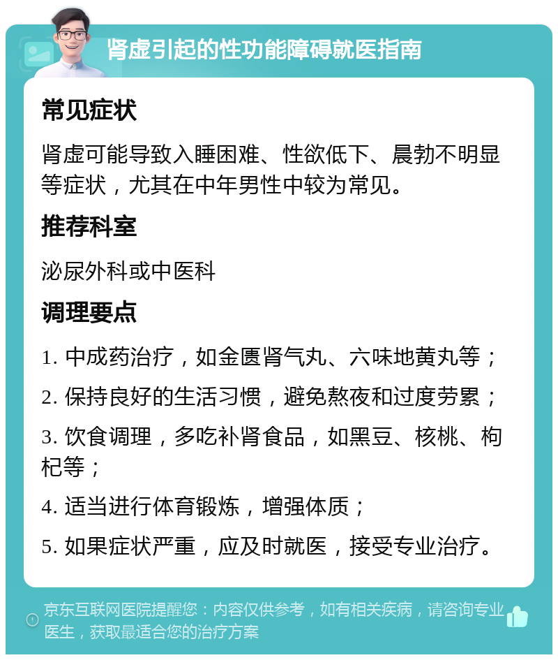 肾虚引起的性功能障碍就医指南 常见症状 肾虚可能导致入睡困难、性欲低下、晨勃不明显等症状，尤其在中年男性中较为常见。 推荐科室 泌尿外科或中医科 调理要点 1. 中成药治疗，如金匮肾气丸、六味地黄丸等； 2. 保持良好的生活习惯，避免熬夜和过度劳累； 3. 饮食调理，多吃补肾食品，如黑豆、核桃、枸杞等； 4. 适当进行体育锻炼，增强体质； 5. 如果症状严重，应及时就医，接受专业治疗。