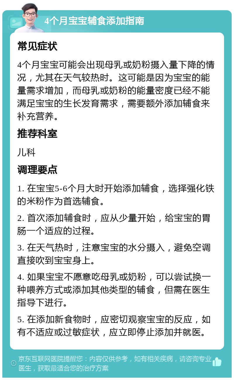 4个月宝宝辅食添加指南 常见症状 4个月宝宝可能会出现母乳或奶粉摄入量下降的情况，尤其在天气较热时。这可能是因为宝宝的能量需求增加，而母乳或奶粉的能量密度已经不能满足宝宝的生长发育需求，需要额外添加辅食来补充营养。 推荐科室 儿科 调理要点 1. 在宝宝5-6个月大时开始添加辅食，选择强化铁的米粉作为首选辅食。 2. 首次添加辅食时，应从少量开始，给宝宝的胃肠一个适应的过程。 3. 在天气热时，注意宝宝的水分摄入，避免空调直接吹到宝宝身上。 4. 如果宝宝不愿意吃母乳或奶粉，可以尝试换一种喂养方式或添加其他类型的辅食，但需在医生指导下进行。 5. 在添加新食物时，应密切观察宝宝的反应，如有不适应或过敏症状，应立即停止添加并就医。