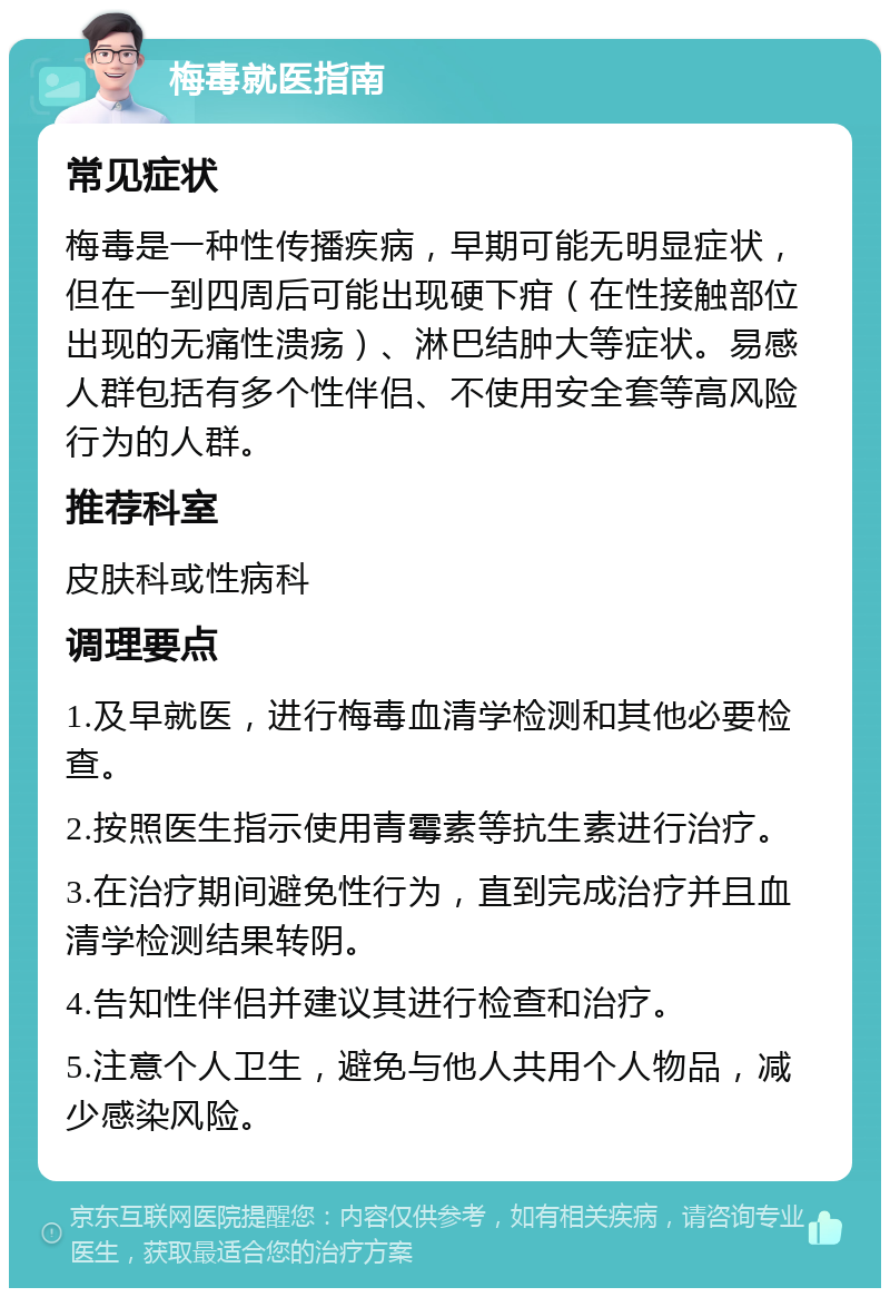 梅毒就医指南 常见症状 梅毒是一种性传播疾病，早期可能无明显症状，但在一到四周后可能出现硬下疳（在性接触部位出现的无痛性溃疡）、淋巴结肿大等症状。易感人群包括有多个性伴侣、不使用安全套等高风险行为的人群。 推荐科室 皮肤科或性病科 调理要点 1.及早就医，进行梅毒血清学检测和其他必要检查。 2.按照医生指示使用青霉素等抗生素进行治疗。 3.在治疗期间避免性行为，直到完成治疗并且血清学检测结果转阴。 4.告知性伴侣并建议其进行检查和治疗。 5.注意个人卫生，避免与他人共用个人物品，减少感染风险。