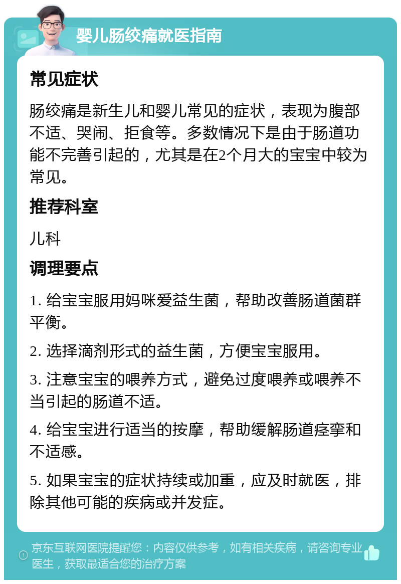 婴儿肠绞痛就医指南 常见症状 肠绞痛是新生儿和婴儿常见的症状，表现为腹部不适、哭闹、拒食等。多数情况下是由于肠道功能不完善引起的，尤其是在2个月大的宝宝中较为常见。 推荐科室 儿科 调理要点 1. 给宝宝服用妈咪爱益生菌，帮助改善肠道菌群平衡。 2. 选择滴剂形式的益生菌，方便宝宝服用。 3. 注意宝宝的喂养方式，避免过度喂养或喂养不当引起的肠道不适。 4. 给宝宝进行适当的按摩，帮助缓解肠道痉挛和不适感。 5. 如果宝宝的症状持续或加重，应及时就医，排除其他可能的疾病或并发症。