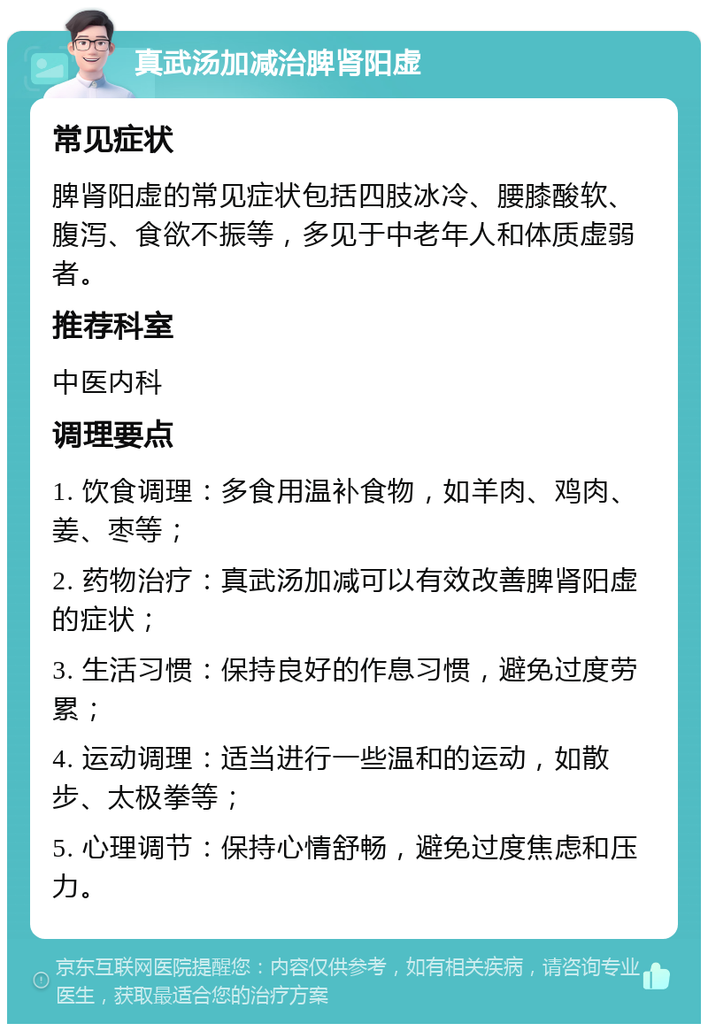 真武汤加减治脾肾阳虚 常见症状 脾肾阳虚的常见症状包括四肢冰冷、腰膝酸软、腹泻、食欲不振等，多见于中老年人和体质虚弱者。 推荐科室 中医内科 调理要点 1. 饮食调理：多食用温补食物，如羊肉、鸡肉、姜、枣等； 2. 药物治疗：真武汤加减可以有效改善脾肾阳虚的症状； 3. 生活习惯：保持良好的作息习惯，避免过度劳累； 4. 运动调理：适当进行一些温和的运动，如散步、太极拳等； 5. 心理调节：保持心情舒畅，避免过度焦虑和压力。