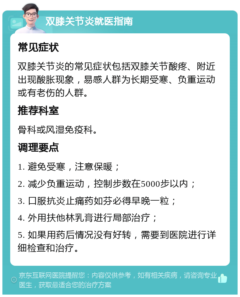 双膝关节炎就医指南 常见症状 双膝关节炎的常见症状包括双膝关节酸疼、附近出现酸胀现象，易感人群为长期受寒、负重运动或有老伤的人群。 推荐科室 骨科或风湿免疫科。 调理要点 1. 避免受寒，注意保暖； 2. 减少负重运动，控制步数在5000步以内； 3. 口服抗炎止痛药如芬必得早晚一粒； 4. 外用扶他林乳膏进行局部治疗； 5. 如果用药后情况没有好转，需要到医院进行详细检查和治疗。