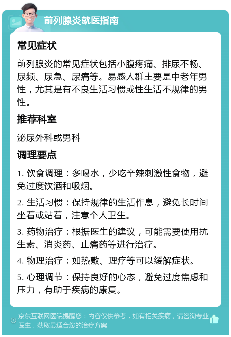 前列腺炎就医指南 常见症状 前列腺炎的常见症状包括小腹疼痛、排尿不畅、尿频、尿急、尿痛等。易感人群主要是中老年男性，尤其是有不良生活习惯或性生活不规律的男性。 推荐科室 泌尿外科或男科 调理要点 1. 饮食调理：多喝水，少吃辛辣刺激性食物，避免过度饮酒和吸烟。 2. 生活习惯：保持规律的生活作息，避免长时间坐着或站着，注意个人卫生。 3. 药物治疗：根据医生的建议，可能需要使用抗生素、消炎药、止痛药等进行治疗。 4. 物理治疗：如热敷、理疗等可以缓解症状。 5. 心理调节：保持良好的心态，避免过度焦虑和压力，有助于疾病的康复。