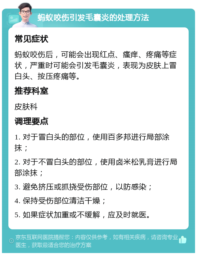 蚂蚁咬伤引发毛囊炎的处理方法 常见症状 蚂蚁咬伤后，可能会出现红点、瘙痒、疼痛等症状，严重时可能会引发毛囊炎，表现为皮肤上冒白头、按压疼痛等。 推荐科室 皮肤科 调理要点 1. 对于冒白头的部位，使用百多邦进行局部涂抹； 2. 对于不冒白头的部位，使用卤米松乳膏进行局部涂抹； 3. 避免挤压或抓挠受伤部位，以防感染； 4. 保持受伤部位清洁干燥； 5. 如果症状加重或不缓解，应及时就医。