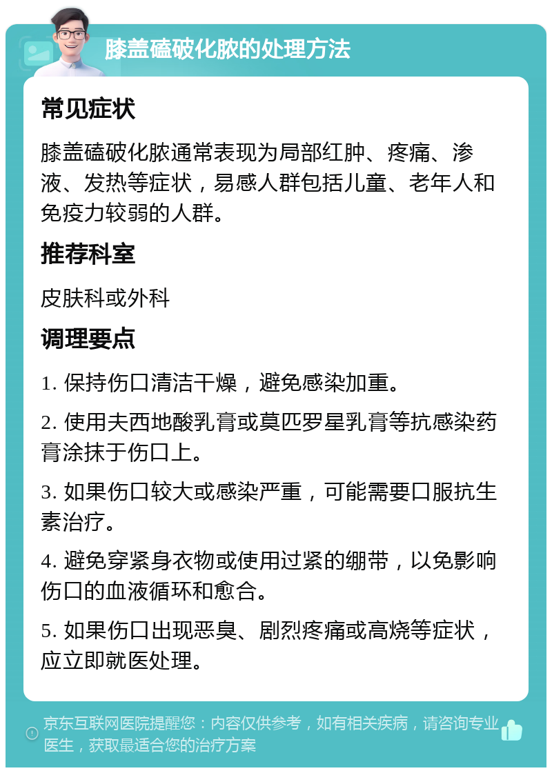 膝盖磕破化脓的处理方法 常见症状 膝盖磕破化脓通常表现为局部红肿、疼痛、渗液、发热等症状，易感人群包括儿童、老年人和免疫力较弱的人群。 推荐科室 皮肤科或外科 调理要点 1. 保持伤口清洁干燥，避免感染加重。 2. 使用夫西地酸乳膏或莫匹罗星乳膏等抗感染药膏涂抹于伤口上。 3. 如果伤口较大或感染严重，可能需要口服抗生素治疗。 4. 避免穿紧身衣物或使用过紧的绷带，以免影响伤口的血液循环和愈合。 5. 如果伤口出现恶臭、剧烈疼痛或高烧等症状，应立即就医处理。