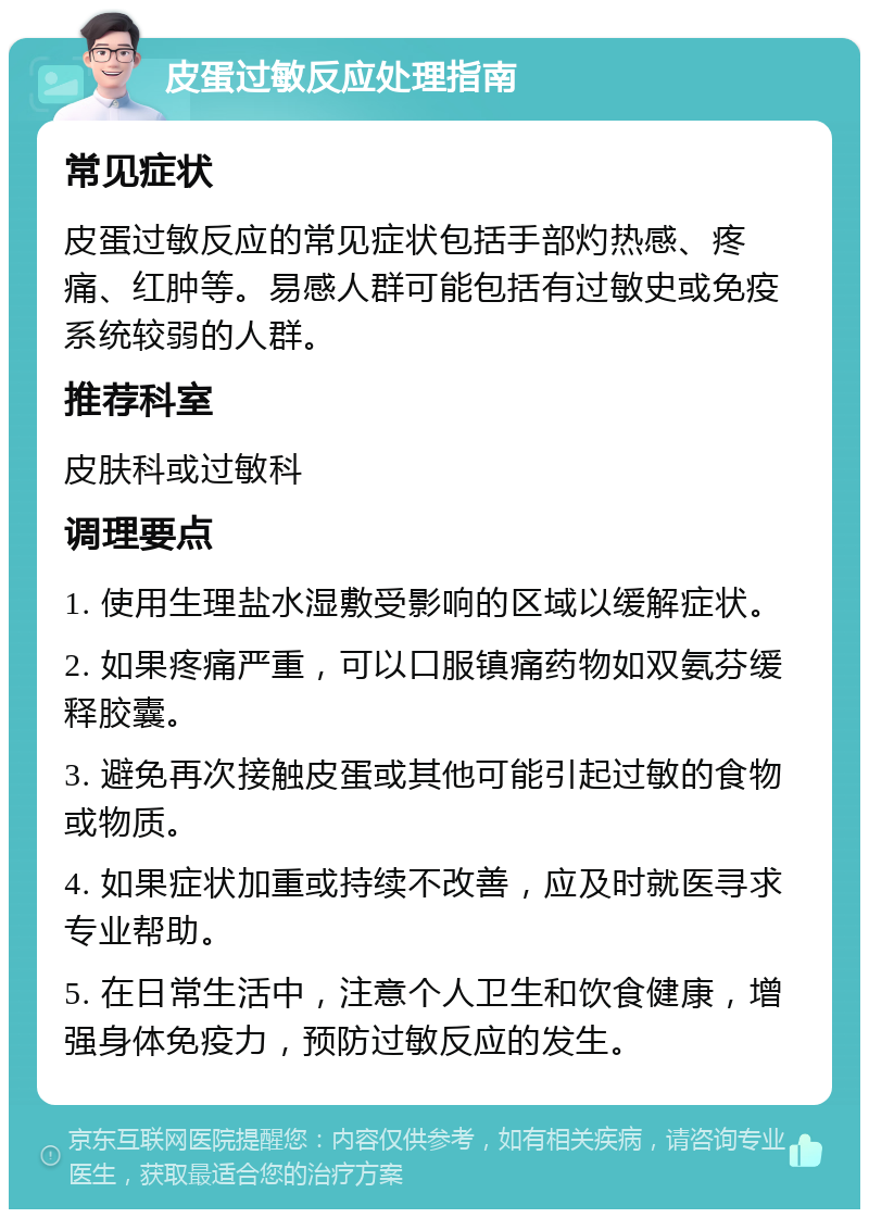 皮蛋过敏反应处理指南 常见症状 皮蛋过敏反应的常见症状包括手部灼热感、疼痛、红肿等。易感人群可能包括有过敏史或免疫系统较弱的人群。 推荐科室 皮肤科或过敏科 调理要点 1. 使用生理盐水湿敷受影响的区域以缓解症状。 2. 如果疼痛严重，可以口服镇痛药物如双氨芬缓释胶囊。 3. 避免再次接触皮蛋或其他可能引起过敏的食物或物质。 4. 如果症状加重或持续不改善，应及时就医寻求专业帮助。 5. 在日常生活中，注意个人卫生和饮食健康，增强身体免疫力，预防过敏反应的发生。