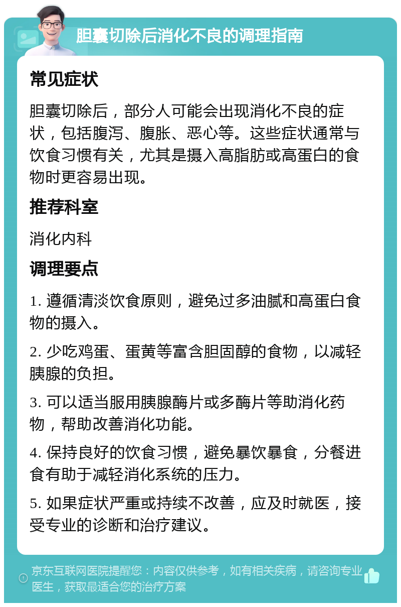 胆囊切除后消化不良的调理指南 常见症状 胆囊切除后，部分人可能会出现消化不良的症状，包括腹泻、腹胀、恶心等。这些症状通常与饮食习惯有关，尤其是摄入高脂肪或高蛋白的食物时更容易出现。 推荐科室 消化内科 调理要点 1. 遵循清淡饮食原则，避免过多油腻和高蛋白食物的摄入。 2. 少吃鸡蛋、蛋黄等富含胆固醇的食物，以减轻胰腺的负担。 3. 可以适当服用胰腺酶片或多酶片等助消化药物，帮助改善消化功能。 4. 保持良好的饮食习惯，避免暴饮暴食，分餐进食有助于减轻消化系统的压力。 5. 如果症状严重或持续不改善，应及时就医，接受专业的诊断和治疗建议。