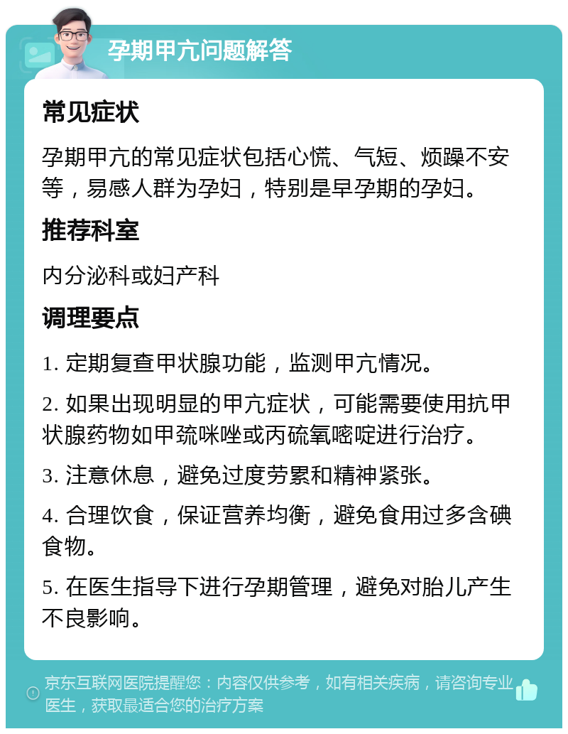 孕期甲亢问题解答 常见症状 孕期甲亢的常见症状包括心慌、气短、烦躁不安等，易感人群为孕妇，特别是早孕期的孕妇。 推荐科室 内分泌科或妇产科 调理要点 1. 定期复查甲状腺功能，监测甲亢情况。 2. 如果出现明显的甲亢症状，可能需要使用抗甲状腺药物如甲巯咪唑或丙硫氧嘧啶进行治疗。 3. 注意休息，避免过度劳累和精神紧张。 4. 合理饮食，保证营养均衡，避免食用过多含碘食物。 5. 在医生指导下进行孕期管理，避免对胎儿产生不良影响。