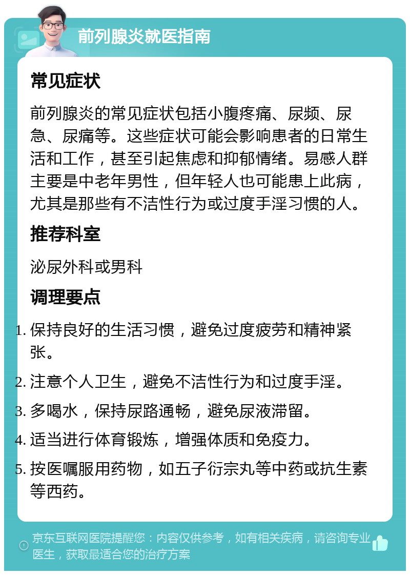 前列腺炎就医指南 常见症状 前列腺炎的常见症状包括小腹疼痛、尿频、尿急、尿痛等。这些症状可能会影响患者的日常生活和工作，甚至引起焦虑和抑郁情绪。易感人群主要是中老年男性，但年轻人也可能患上此病，尤其是那些有不洁性行为或过度手淫习惯的人。 推荐科室 泌尿外科或男科 调理要点 保持良好的生活习惯，避免过度疲劳和精神紧张。 注意个人卫生，避免不洁性行为和过度手淫。 多喝水，保持尿路通畅，避免尿液滞留。 适当进行体育锻炼，增强体质和免疫力。 按医嘱服用药物，如五子衍宗丸等中药或抗生素等西药。