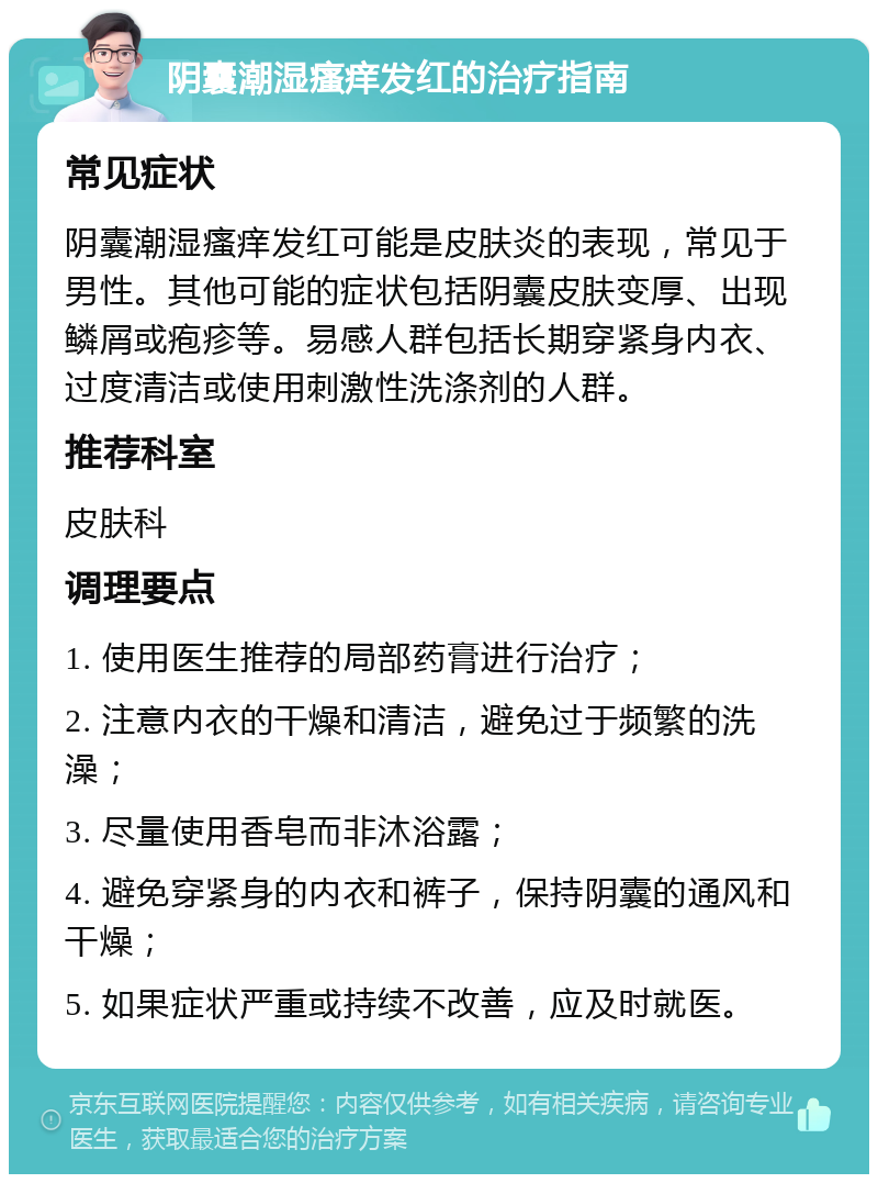 阴囊潮湿瘙痒发红的治疗指南 常见症状 阴囊潮湿瘙痒发红可能是皮肤炎的表现，常见于男性。其他可能的症状包括阴囊皮肤变厚、出现鳞屑或疱疹等。易感人群包括长期穿紧身内衣、过度清洁或使用刺激性洗涤剂的人群。 推荐科室 皮肤科 调理要点 1. 使用医生推荐的局部药膏进行治疗； 2. 注意内衣的干燥和清洁，避免过于频繁的洗澡； 3. 尽量使用香皂而非沐浴露； 4. 避免穿紧身的内衣和裤子，保持阴囊的通风和干燥； 5. 如果症状严重或持续不改善，应及时就医。