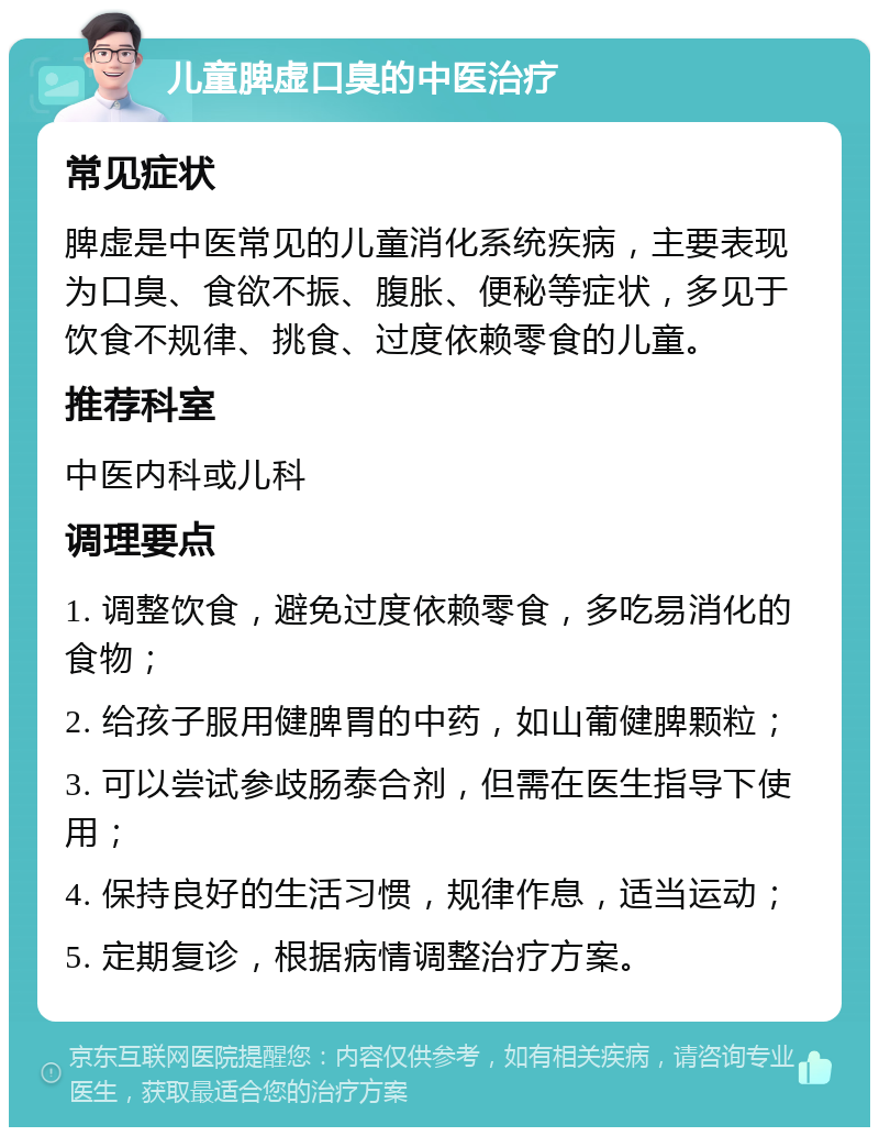 儿童脾虚口臭的中医治疗 常见症状 脾虚是中医常见的儿童消化系统疾病，主要表现为口臭、食欲不振、腹胀、便秘等症状，多见于饮食不规律、挑食、过度依赖零食的儿童。 推荐科室 中医内科或儿科 调理要点 1. 调整饮食，避免过度依赖零食，多吃易消化的食物； 2. 给孩子服用健脾胃的中药，如山葡健脾颗粒； 3. 可以尝试参歧肠泰合剂，但需在医生指导下使用； 4. 保持良好的生活习惯，规律作息，适当运动； 5. 定期复诊，根据病情调整治疗方案。