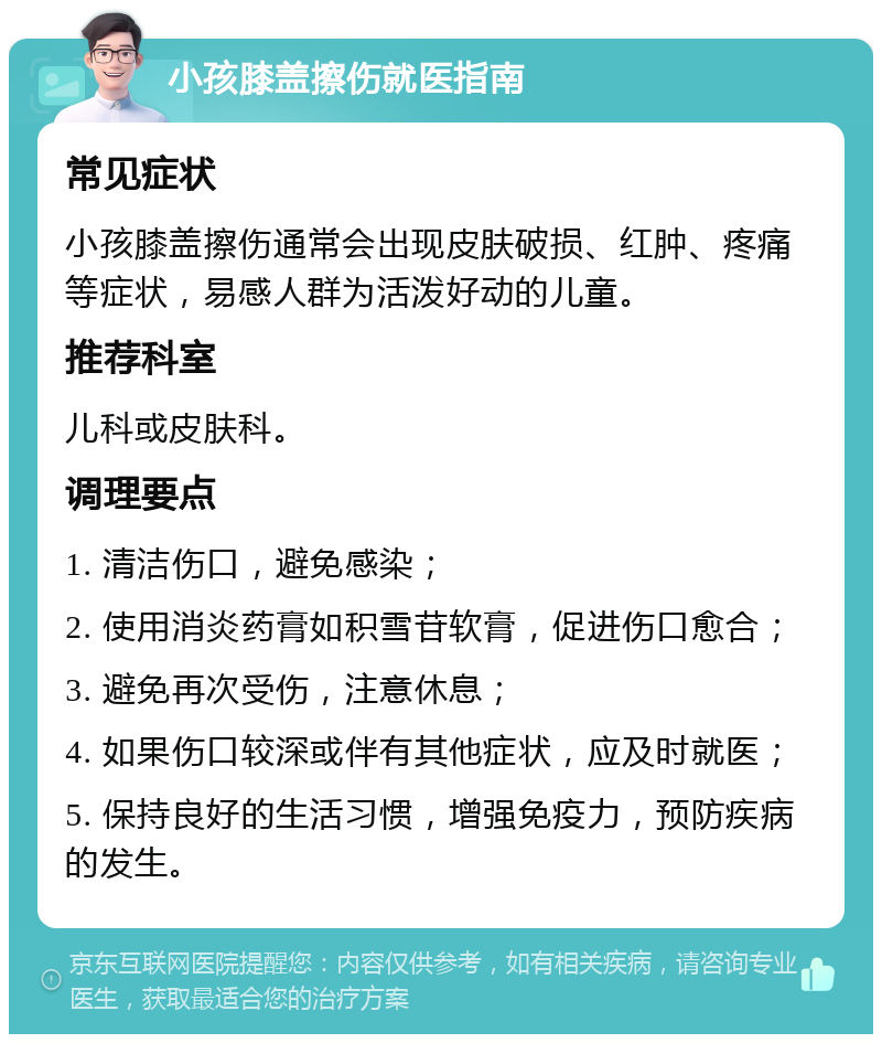 小孩膝盖擦伤就医指南 常见症状 小孩膝盖擦伤通常会出现皮肤破损、红肿、疼痛等症状，易感人群为活泼好动的儿童。 推荐科室 儿科或皮肤科。 调理要点 1. 清洁伤口，避免感染； 2. 使用消炎药膏如积雪苷软膏，促进伤口愈合； 3. 避免再次受伤，注意休息； 4. 如果伤口较深或伴有其他症状，应及时就医； 5. 保持良好的生活习惯，增强免疫力，预防疾病的发生。